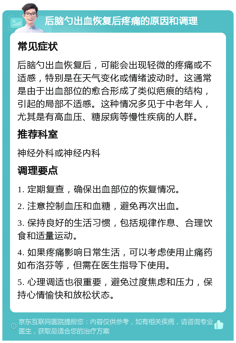 后脑勺出血恢复后疼痛的原因和调理 常见症状 后脑勺出血恢复后，可能会出现轻微的疼痛或不适感，特别是在天气变化或情绪波动时。这通常是由于出血部位的愈合形成了类似疤痕的结构，引起的局部不适感。这种情况多见于中老年人，尤其是有高血压、糖尿病等慢性疾病的人群。 推荐科室 神经外科或神经内科 调理要点 1. 定期复查，确保出血部位的恢复情况。 2. 注意控制血压和血糖，避免再次出血。 3. 保持良好的生活习惯，包括规律作息、合理饮食和适量运动。 4. 如果疼痛影响日常生活，可以考虑使用止痛药如布洛芬等，但需在医生指导下使用。 5. 心理调适也很重要，避免过度焦虑和压力，保持心情愉快和放松状态。