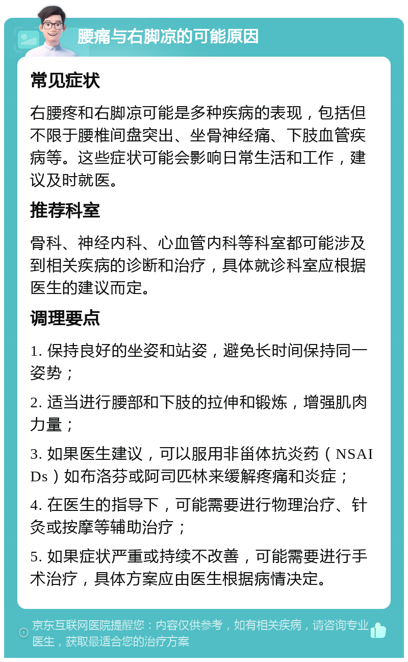 腰痛与右脚凉的可能原因 常见症状 右腰疼和右脚凉可能是多种疾病的表现，包括但不限于腰椎间盘突出、坐骨神经痛、下肢血管疾病等。这些症状可能会影响日常生活和工作，建议及时就医。 推荐科室 骨科、神经内科、心血管内科等科室都可能涉及到相关疾病的诊断和治疗，具体就诊科室应根据医生的建议而定。 调理要点 1. 保持良好的坐姿和站姿，避免长时间保持同一姿势； 2. 适当进行腰部和下肢的拉伸和锻炼，增强肌肉力量； 3. 如果医生建议，可以服用非甾体抗炎药（NSAIDs）如布洛芬或阿司匹林来缓解疼痛和炎症； 4. 在医生的指导下，可能需要进行物理治疗、针灸或按摩等辅助治疗； 5. 如果症状严重或持续不改善，可能需要进行手术治疗，具体方案应由医生根据病情决定。