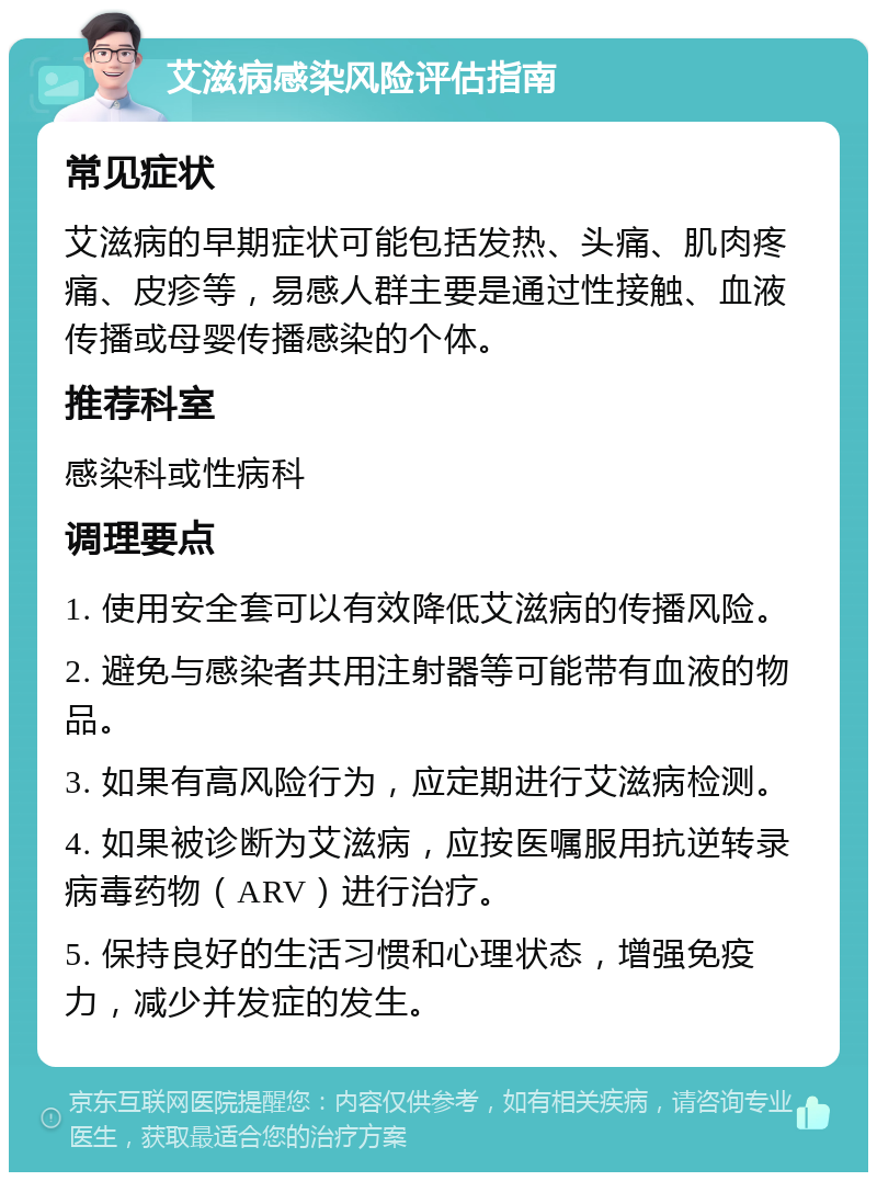 艾滋病感染风险评估指南 常见症状 艾滋病的早期症状可能包括发热、头痛、肌肉疼痛、皮疹等，易感人群主要是通过性接触、血液传播或母婴传播感染的个体。 推荐科室 感染科或性病科 调理要点 1. 使用安全套可以有效降低艾滋病的传播风险。 2. 避免与感染者共用注射器等可能带有血液的物品。 3. 如果有高风险行为，应定期进行艾滋病检测。 4. 如果被诊断为艾滋病，应按医嘱服用抗逆转录病毒药物（ARV）进行治疗。 5. 保持良好的生活习惯和心理状态，增强免疫力，减少并发症的发生。