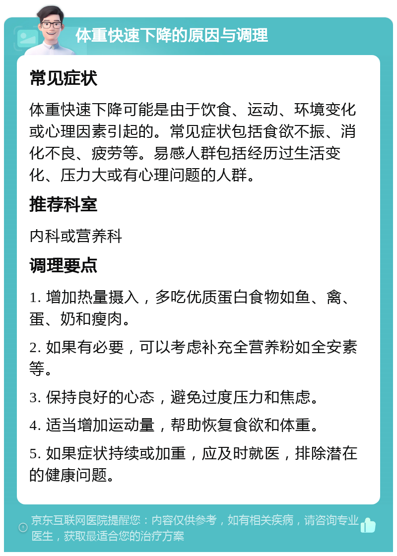 体重快速下降的原因与调理 常见症状 体重快速下降可能是由于饮食、运动、环境变化或心理因素引起的。常见症状包括食欲不振、消化不良、疲劳等。易感人群包括经历过生活变化、压力大或有心理问题的人群。 推荐科室 内科或营养科 调理要点 1. 增加热量摄入，多吃优质蛋白食物如鱼、禽、蛋、奶和瘦肉。 2. 如果有必要，可以考虑补充全营养粉如全安素等。 3. 保持良好的心态，避免过度压力和焦虑。 4. 适当增加运动量，帮助恢复食欲和体重。 5. 如果症状持续或加重，应及时就医，排除潜在的健康问题。