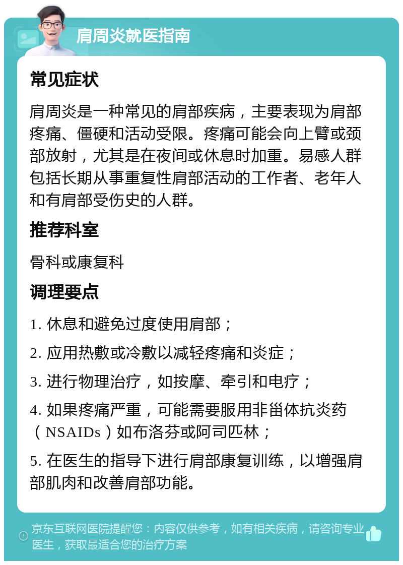 肩周炎就医指南 常见症状 肩周炎是一种常见的肩部疾病，主要表现为肩部疼痛、僵硬和活动受限。疼痛可能会向上臂或颈部放射，尤其是在夜间或休息时加重。易感人群包括长期从事重复性肩部活动的工作者、老年人和有肩部受伤史的人群。 推荐科室 骨科或康复科 调理要点 1. 休息和避免过度使用肩部； 2. 应用热敷或冷敷以减轻疼痛和炎症； 3. 进行物理治疗，如按摩、牵引和电疗； 4. 如果疼痛严重，可能需要服用非甾体抗炎药（NSAIDs）如布洛芬或阿司匹林； 5. 在医生的指导下进行肩部康复训练，以增强肩部肌肉和改善肩部功能。