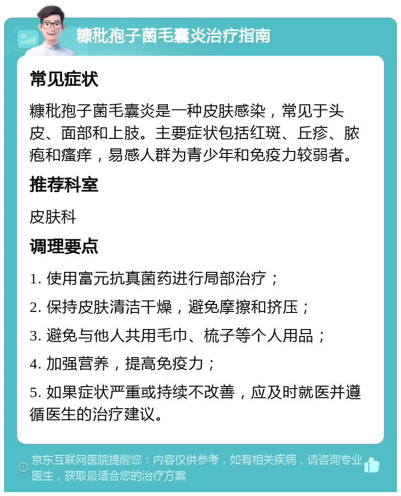 糠秕孢子菌毛囊炎治疗指南 常见症状 糠秕孢子菌毛囊炎是一种皮肤感染，常见于头皮、面部和上肢。主要症状包括红斑、丘疹、脓疱和瘙痒，易感人群为青少年和免疫力较弱者。 推荐科室 皮肤科 调理要点 1. 使用富元抗真菌药进行局部治疗； 2. 保持皮肤清洁干燥，避免摩擦和挤压； 3. 避免与他人共用毛巾、梳子等个人用品； 4. 加强营养，提高免疫力； 5. 如果症状严重或持续不改善，应及时就医并遵循医生的治疗建议。