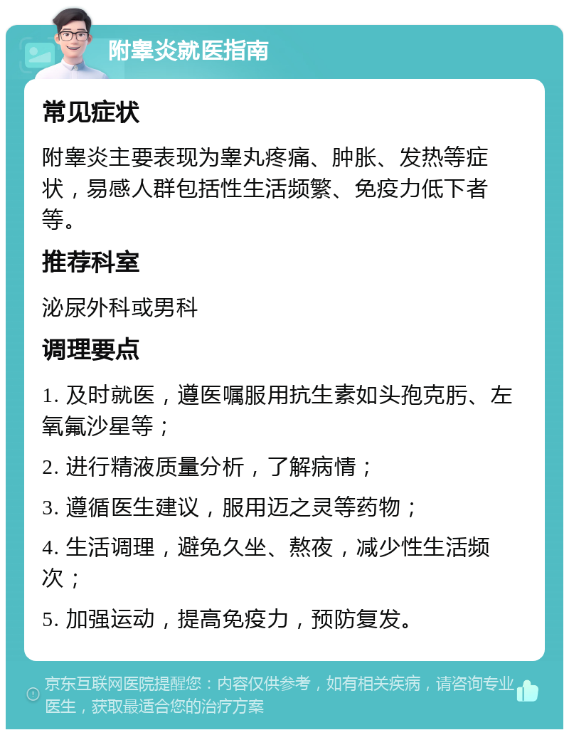 附睾炎就医指南 常见症状 附睾炎主要表现为睾丸疼痛、肿胀、发热等症状，易感人群包括性生活频繁、免疫力低下者等。 推荐科室 泌尿外科或男科 调理要点 1. 及时就医，遵医嘱服用抗生素如头孢克肟、左氧氟沙星等； 2. 进行精液质量分析，了解病情； 3. 遵循医生建议，服用迈之灵等药物； 4. 生活调理，避免久坐、熬夜，减少性生活频次； 5. 加强运动，提高免疫力，预防复发。