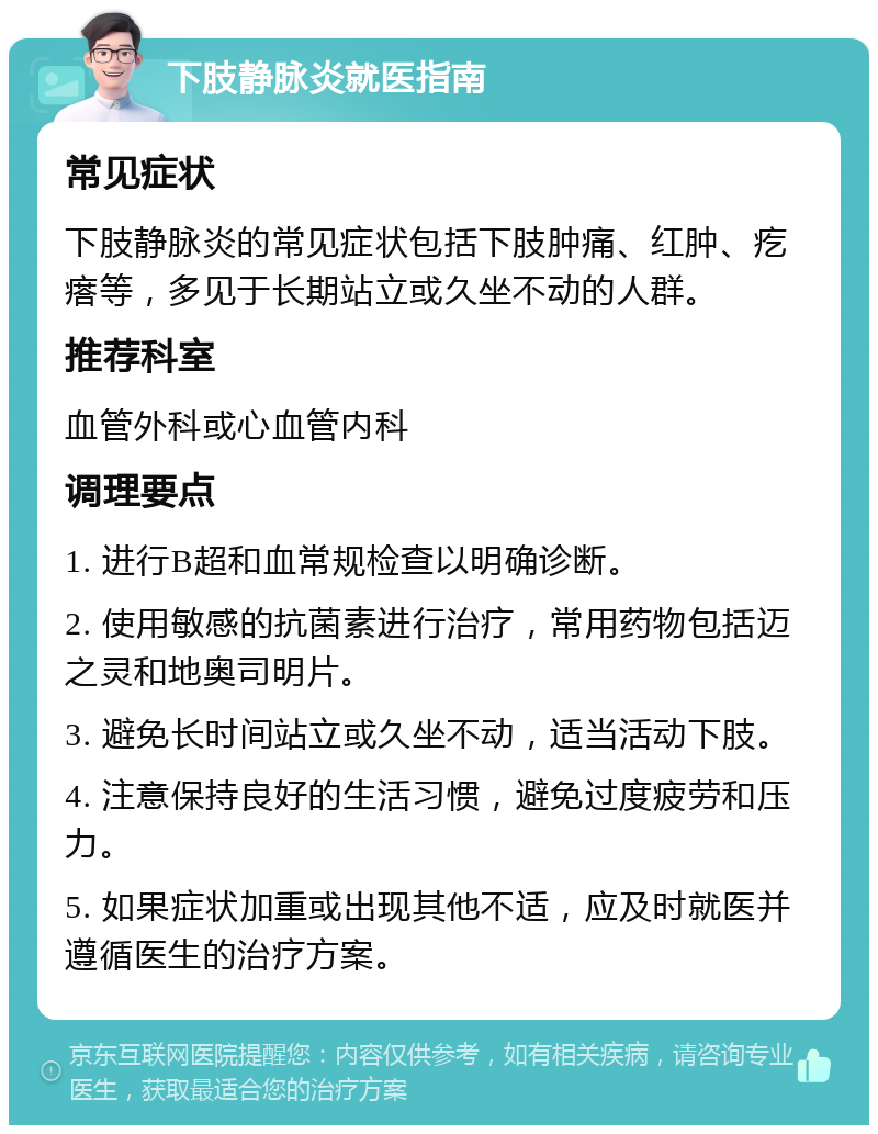 下肢静脉炎就医指南 常见症状 下肢静脉炎的常见症状包括下肢肿痛、红肿、疙瘩等，多见于长期站立或久坐不动的人群。 推荐科室 血管外科或心血管内科 调理要点 1. 进行B超和血常规检查以明确诊断。 2. 使用敏感的抗菌素进行治疗，常用药物包括迈之灵和地奥司明片。 3. 避免长时间站立或久坐不动，适当活动下肢。 4. 注意保持良好的生活习惯，避免过度疲劳和压力。 5. 如果症状加重或出现其他不适，应及时就医并遵循医生的治疗方案。