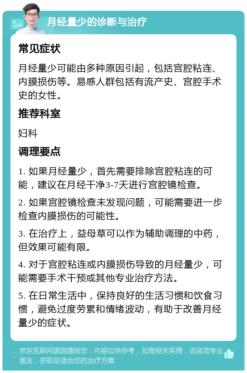 月经量少的诊断与治疗 常见症状 月经量少可能由多种原因引起，包括宫腔粘连、内膜损伤等。易感人群包括有流产史、宫腔手术史的女性。 推荐科室 妇科 调理要点 1. 如果月经量少，首先需要排除宫腔粘连的可能，建议在月经干净3-7天进行宫腔镜检查。 2. 如果宫腔镜检查未发现问题，可能需要进一步检查内膜损伤的可能性。 3. 在治疗上，益母草可以作为辅助调理的中药，但效果可能有限。 4. 对于宫腔粘连或内膜损伤导致的月经量少，可能需要手术干预或其他专业治疗方法。 5. 在日常生活中，保持良好的生活习惯和饮食习惯，避免过度劳累和情绪波动，有助于改善月经量少的症状。