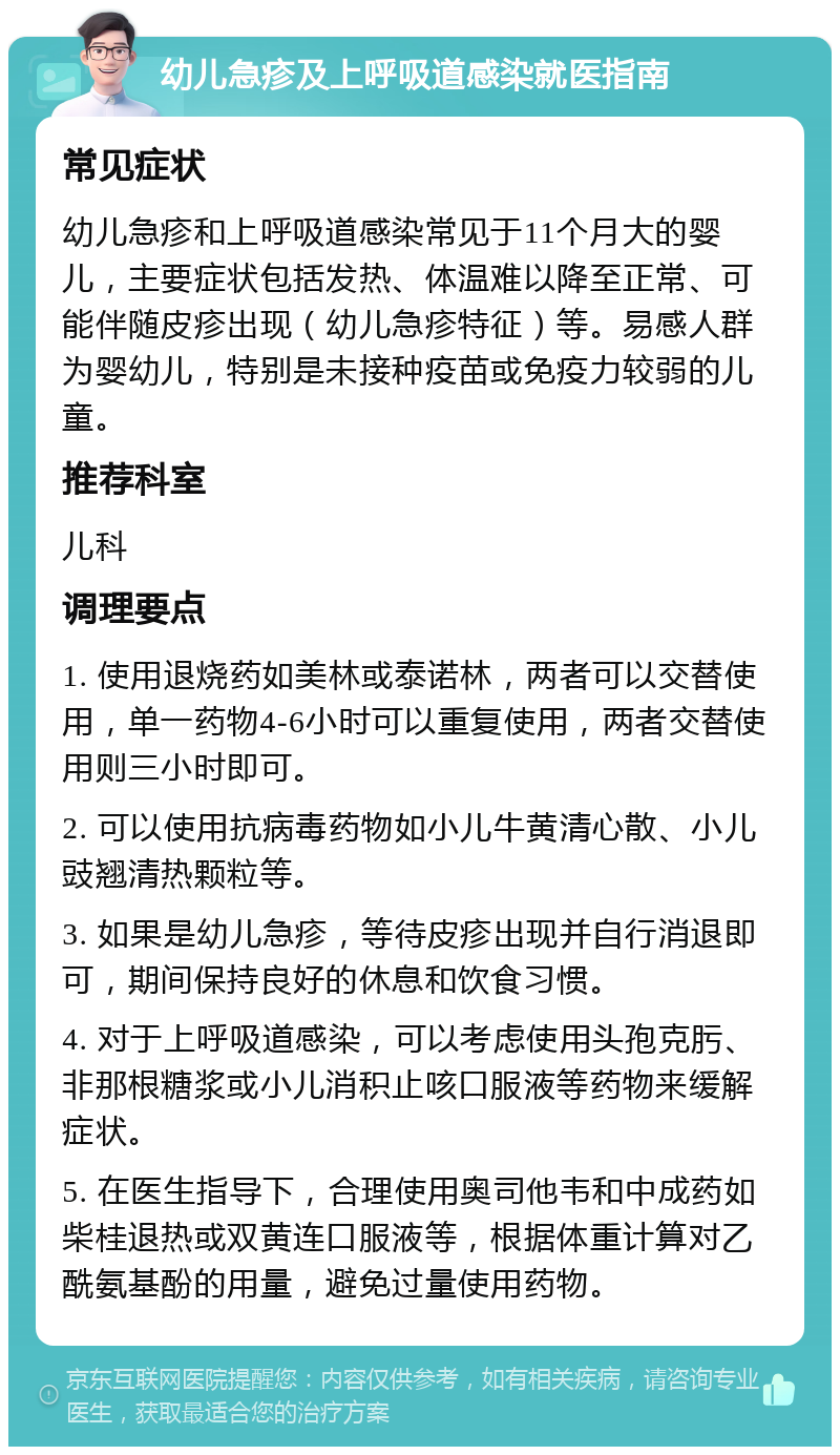 幼儿急疹及上呼吸道感染就医指南 常见症状 幼儿急疹和上呼吸道感染常见于11个月大的婴儿，主要症状包括发热、体温难以降至正常、可能伴随皮疹出现（幼儿急疹特征）等。易感人群为婴幼儿，特别是未接种疫苗或免疫力较弱的儿童。 推荐科室 儿科 调理要点 1. 使用退烧药如美林或泰诺林，两者可以交替使用，单一药物4-6小时可以重复使用，两者交替使用则三小时即可。 2. 可以使用抗病毒药物如小儿牛黄清心散、小儿豉翘清热颗粒等。 3. 如果是幼儿急疹，等待皮疹出现并自行消退即可，期间保持良好的休息和饮食习惯。 4. 对于上呼吸道感染，可以考虑使用头孢克肟、非那根糖浆或小儿消积止咳口服液等药物来缓解症状。 5. 在医生指导下，合理使用奥司他韦和中成药如柴桂退热或双黄连口服液等，根据体重计算对乙酰氨基酚的用量，避免过量使用药物。