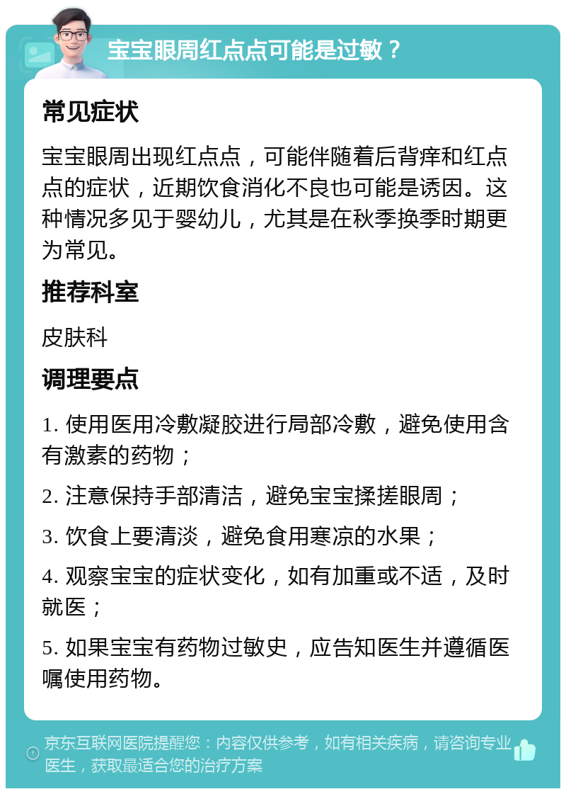 宝宝眼周红点点可能是过敏？ 常见症状 宝宝眼周出现红点点，可能伴随着后背痒和红点点的症状，近期饮食消化不良也可能是诱因。这种情况多见于婴幼儿，尤其是在秋季换季时期更为常见。 推荐科室 皮肤科 调理要点 1. 使用医用冷敷凝胶进行局部冷敷，避免使用含有激素的药物； 2. 注意保持手部清洁，避免宝宝揉搓眼周； 3. 饮食上要清淡，避免食用寒凉的水果； 4. 观察宝宝的症状变化，如有加重或不适，及时就医； 5. 如果宝宝有药物过敏史，应告知医生并遵循医嘱使用药物。