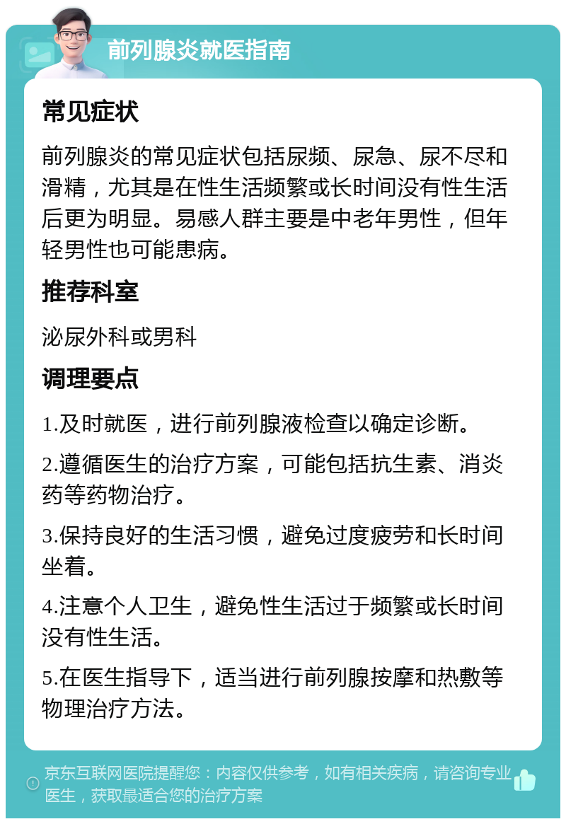 前列腺炎就医指南 常见症状 前列腺炎的常见症状包括尿频、尿急、尿不尽和滑精，尤其是在性生活频繁或长时间没有性生活后更为明显。易感人群主要是中老年男性，但年轻男性也可能患病。 推荐科室 泌尿外科或男科 调理要点 1.及时就医，进行前列腺液检查以确定诊断。 2.遵循医生的治疗方案，可能包括抗生素、消炎药等药物治疗。 3.保持良好的生活习惯，避免过度疲劳和长时间坐着。 4.注意个人卫生，避免性生活过于频繁或长时间没有性生活。 5.在医生指导下，适当进行前列腺按摩和热敷等物理治疗方法。