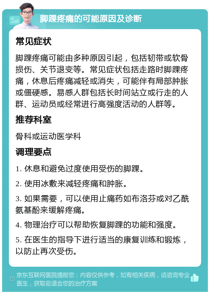 脚踝疼痛的可能原因及诊断 常见症状 脚踝疼痛可能由多种原因引起，包括韧带或软骨损伤、关节退变等。常见症状包括走路时脚踝疼痛，休息后疼痛减轻或消失，可能伴有局部肿胀或僵硬感。易感人群包括长时间站立或行走的人群、运动员或经常进行高强度活动的人群等。 推荐科室 骨科或运动医学科 调理要点 1. 休息和避免过度使用受伤的脚踝。 2. 使用冰敷来减轻疼痛和肿胀。 3. 如果需要，可以使用止痛药如布洛芬或对乙酰氨基酚来缓解疼痛。 4. 物理治疗可以帮助恢复脚踝的功能和强度。 5. 在医生的指导下进行适当的康复训练和锻炼，以防止再次受伤。