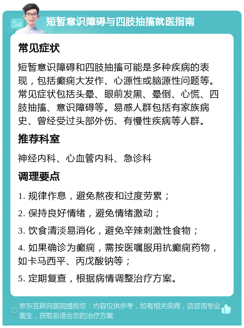 短暂意识障碍与四肢抽搐就医指南 常见症状 短暂意识障碍和四肢抽搐可能是多种疾病的表现，包括癫痫大发作、心源性或脑源性问题等。常见症状包括头晕、眼前发黑、晕倒、心慌、四肢抽搐、意识障碍等。易感人群包括有家族病史、曾经受过头部外伤、有慢性疾病等人群。 推荐科室 神经内科、心血管内科、急诊科 调理要点 1. 规律作息，避免熬夜和过度劳累； 2. 保持良好情绪，避免情绪激动； 3. 饮食清淡易消化，避免辛辣刺激性食物； 4. 如果确诊为癫痫，需按医嘱服用抗癫痫药物，如卡马西平、丙戊酸钠等； 5. 定期复查，根据病情调整治疗方案。