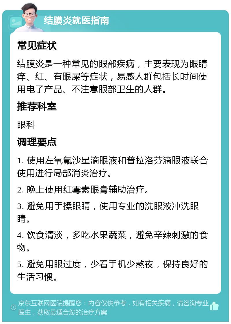 结膜炎就医指南 常见症状 结膜炎是一种常见的眼部疾病，主要表现为眼睛痒、红、有眼屎等症状，易感人群包括长时间使用电子产品、不注意眼部卫生的人群。 推荐科室 眼科 调理要点 1. 使用左氧氟沙星滴眼液和普拉洛芬滴眼液联合使用进行局部消炎治疗。 2. 晚上使用红霉素眼膏辅助治疗。 3. 避免用手揉眼睛，使用专业的洗眼液冲洗眼睛。 4. 饮食清淡，多吃水果蔬菜，避免辛辣刺激的食物。 5. 避免用眼过度，少看手机少熬夜，保持良好的生活习惯。