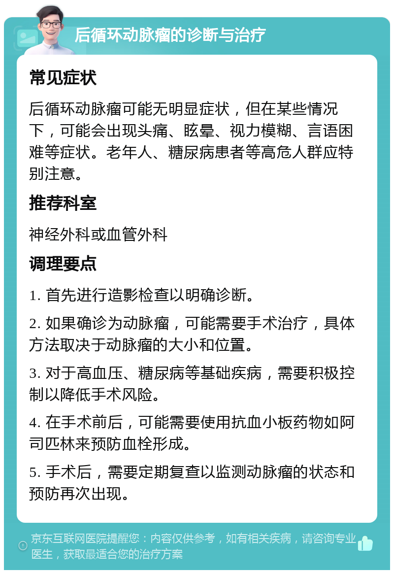 后循环动脉瘤的诊断与治疗 常见症状 后循环动脉瘤可能无明显症状，但在某些情况下，可能会出现头痛、眩晕、视力模糊、言语困难等症状。老年人、糖尿病患者等高危人群应特别注意。 推荐科室 神经外科或血管外科 调理要点 1. 首先进行造影检查以明确诊断。 2. 如果确诊为动脉瘤，可能需要手术治疗，具体方法取决于动脉瘤的大小和位置。 3. 对于高血压、糖尿病等基础疾病，需要积极控制以降低手术风险。 4. 在手术前后，可能需要使用抗血小板药物如阿司匹林来预防血栓形成。 5. 手术后，需要定期复查以监测动脉瘤的状态和预防再次出现。