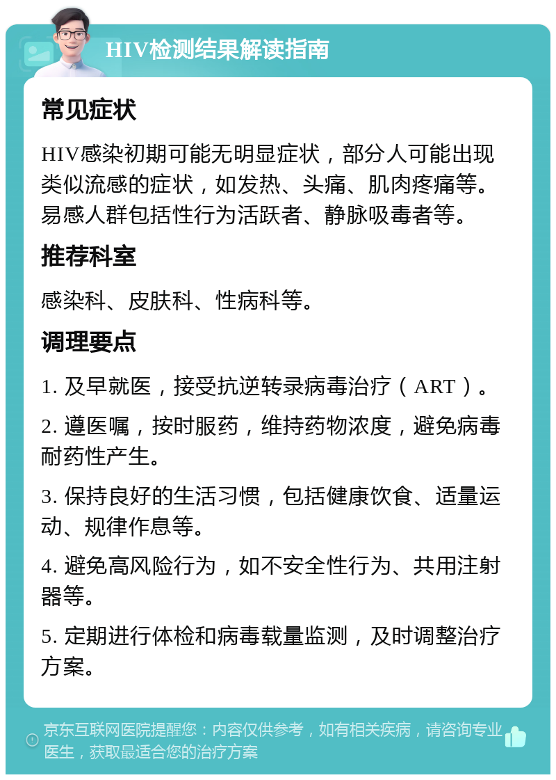 HIV检测结果解读指南 常见症状 HIV感染初期可能无明显症状，部分人可能出现类似流感的症状，如发热、头痛、肌肉疼痛等。易感人群包括性行为活跃者、静脉吸毒者等。 推荐科室 感染科、皮肤科、性病科等。 调理要点 1. 及早就医，接受抗逆转录病毒治疗（ART）。 2. 遵医嘱，按时服药，维持药物浓度，避免病毒耐药性产生。 3. 保持良好的生活习惯，包括健康饮食、适量运动、规律作息等。 4. 避免高风险行为，如不安全性行为、共用注射器等。 5. 定期进行体检和病毒载量监测，及时调整治疗方案。