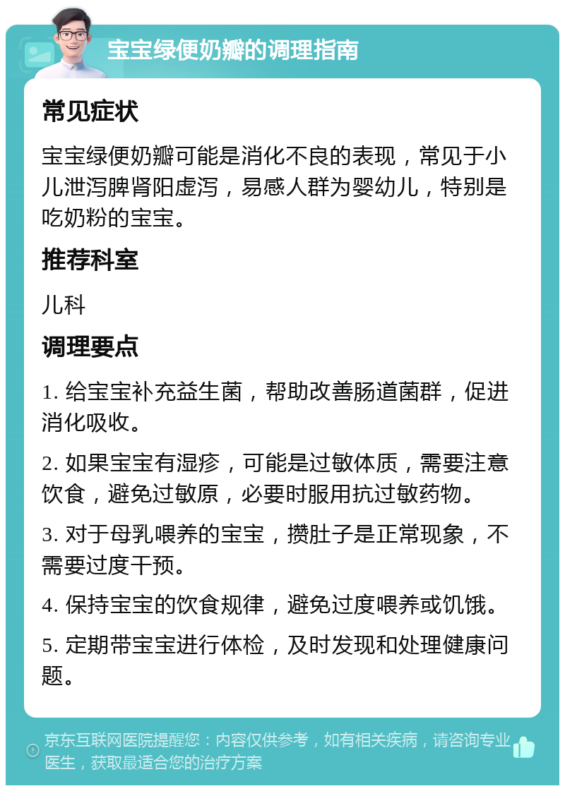 宝宝绿便奶瓣的调理指南 常见症状 宝宝绿便奶瓣可能是消化不良的表现，常见于小儿泄泻脾肾阳虚泻，易感人群为婴幼儿，特别是吃奶粉的宝宝。 推荐科室 儿科 调理要点 1. 给宝宝补充益生菌，帮助改善肠道菌群，促进消化吸收。 2. 如果宝宝有湿疹，可能是过敏体质，需要注意饮食，避免过敏原，必要时服用抗过敏药物。 3. 对于母乳喂养的宝宝，攒肚子是正常现象，不需要过度干预。 4. 保持宝宝的饮食规律，避免过度喂养或饥饿。 5. 定期带宝宝进行体检，及时发现和处理健康问题。