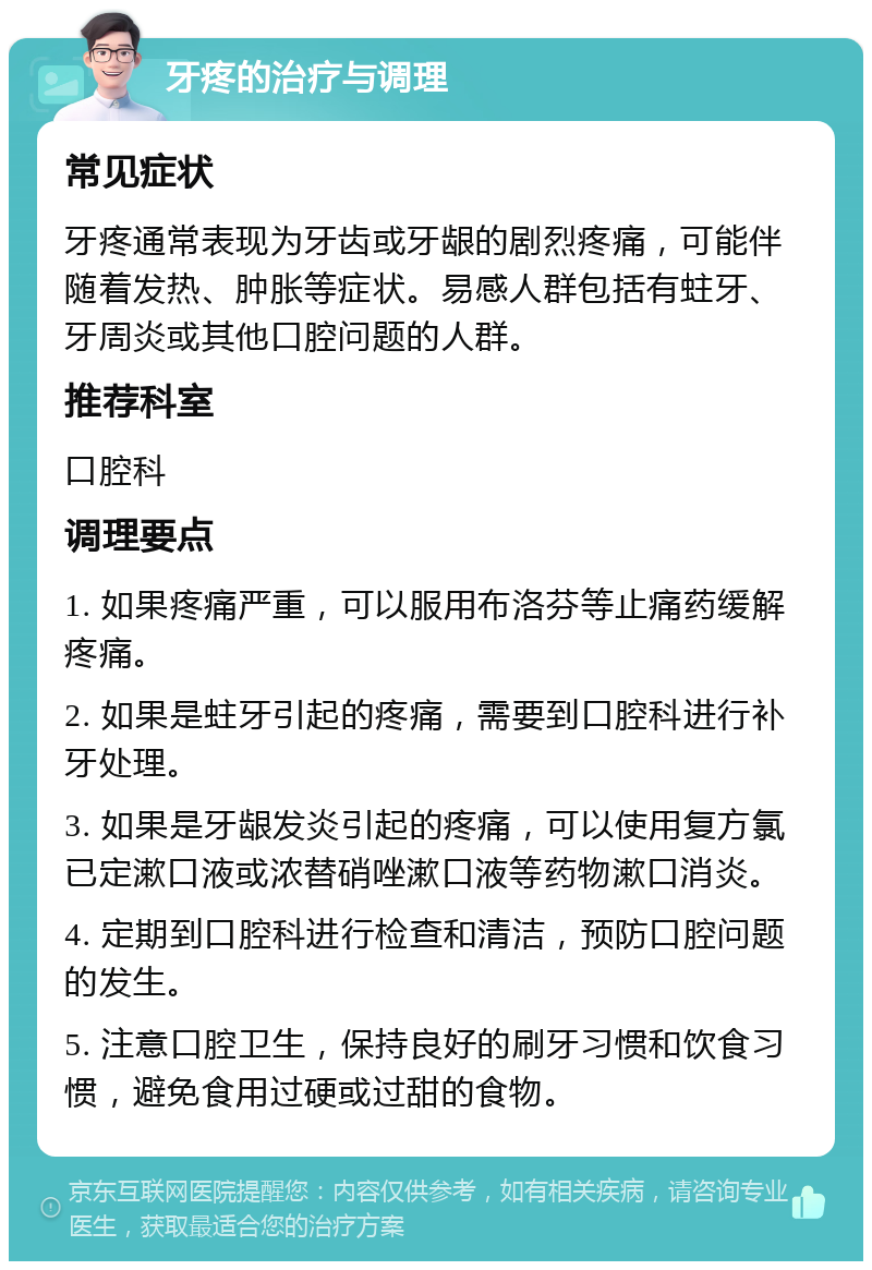 牙疼的治疗与调理 常见症状 牙疼通常表现为牙齿或牙龈的剧烈疼痛，可能伴随着发热、肿胀等症状。易感人群包括有蛀牙、牙周炎或其他口腔问题的人群。 推荐科室 口腔科 调理要点 1. 如果疼痛严重，可以服用布洛芬等止痛药缓解疼痛。 2. 如果是蛀牙引起的疼痛，需要到口腔科进行补牙处理。 3. 如果是牙龈发炎引起的疼痛，可以使用复方氯已定漱口液或浓替硝唑漱口液等药物漱口消炎。 4. 定期到口腔科进行检查和清洁，预防口腔问题的发生。 5. 注意口腔卫生，保持良好的刷牙习惯和饮食习惯，避免食用过硬或过甜的食物。