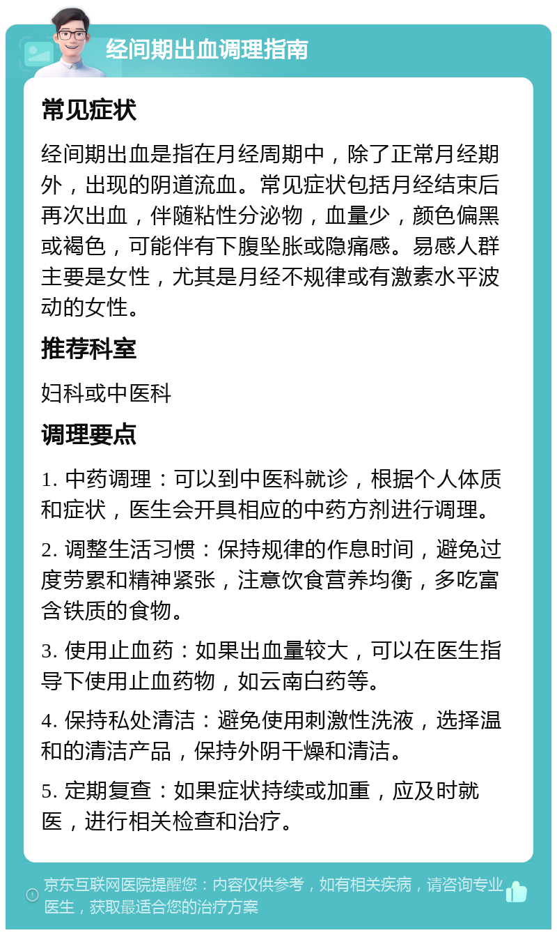 经间期出血调理指南 常见症状 经间期出血是指在月经周期中，除了正常月经期外，出现的阴道流血。常见症状包括月经结束后再次出血，伴随粘性分泌物，血量少，颜色偏黑或褐色，可能伴有下腹坠胀或隐痛感。易感人群主要是女性，尤其是月经不规律或有激素水平波动的女性。 推荐科室 妇科或中医科 调理要点 1. 中药调理：可以到中医科就诊，根据个人体质和症状，医生会开具相应的中药方剂进行调理。 2. 调整生活习惯：保持规律的作息时间，避免过度劳累和精神紧张，注意饮食营养均衡，多吃富含铁质的食物。 3. 使用止血药：如果出血量较大，可以在医生指导下使用止血药物，如云南白药等。 4. 保持私处清洁：避免使用刺激性洗液，选择温和的清洁产品，保持外阴干燥和清洁。 5. 定期复查：如果症状持续或加重，应及时就医，进行相关检查和治疗。