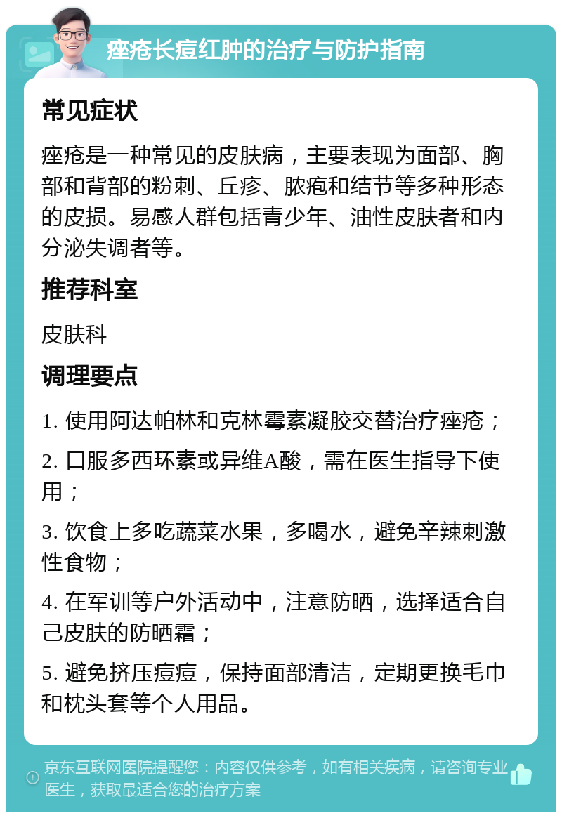 痤疮长痘红肿的治疗与防护指南 常见症状 痤疮是一种常见的皮肤病，主要表现为面部、胸部和背部的粉刺、丘疹、脓疱和结节等多种形态的皮损。易感人群包括青少年、油性皮肤者和内分泌失调者等。 推荐科室 皮肤科 调理要点 1. 使用阿达帕林和克林霉素凝胶交替治疗痤疮； 2. 口服多西环素或异维A酸，需在医生指导下使用； 3. 饮食上多吃蔬菜水果，多喝水，避免辛辣刺激性食物； 4. 在军训等户外活动中，注意防晒，选择适合自己皮肤的防晒霜； 5. 避免挤压痘痘，保持面部清洁，定期更换毛巾和枕头套等个人用品。