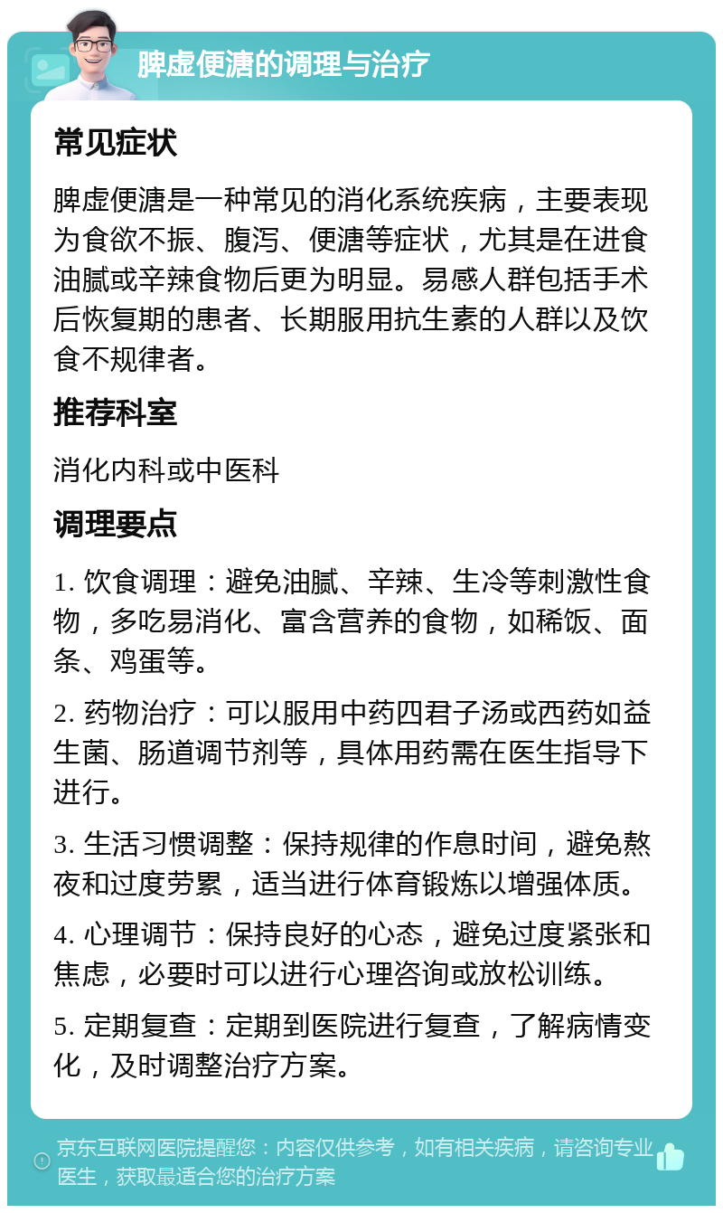 脾虚便溏的调理与治疗 常见症状 脾虚便溏是一种常见的消化系统疾病，主要表现为食欲不振、腹泻、便溏等症状，尤其是在进食油腻或辛辣食物后更为明显。易感人群包括手术后恢复期的患者、长期服用抗生素的人群以及饮食不规律者。 推荐科室 消化内科或中医科 调理要点 1. 饮食调理：避免油腻、辛辣、生冷等刺激性食物，多吃易消化、富含营养的食物，如稀饭、面条、鸡蛋等。 2. 药物治疗：可以服用中药四君子汤或西药如益生菌、肠道调节剂等，具体用药需在医生指导下进行。 3. 生活习惯调整：保持规律的作息时间，避免熬夜和过度劳累，适当进行体育锻炼以增强体质。 4. 心理调节：保持良好的心态，避免过度紧张和焦虑，必要时可以进行心理咨询或放松训练。 5. 定期复查：定期到医院进行复查，了解病情变化，及时调整治疗方案。