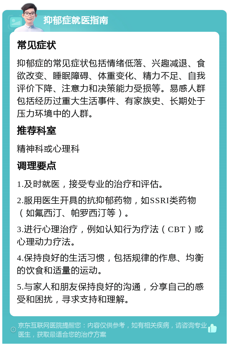 抑郁症就医指南 常见症状 抑郁症的常见症状包括情绪低落、兴趣减退、食欲改变、睡眠障碍、体重变化、精力不足、自我评价下降、注意力和决策能力受损等。易感人群包括经历过重大生活事件、有家族史、长期处于压力环境中的人群。 推荐科室 精神科或心理科 调理要点 1.及时就医，接受专业的治疗和评估。 2.服用医生开具的抗抑郁药物，如SSRI类药物（如氟西汀、帕罗西汀等）。 3.进行心理治疗，例如认知行为疗法（CBT）或心理动力疗法。 4.保持良好的生活习惯，包括规律的作息、均衡的饮食和适量的运动。 5.与家人和朋友保持良好的沟通，分享自己的感受和困扰，寻求支持和理解。