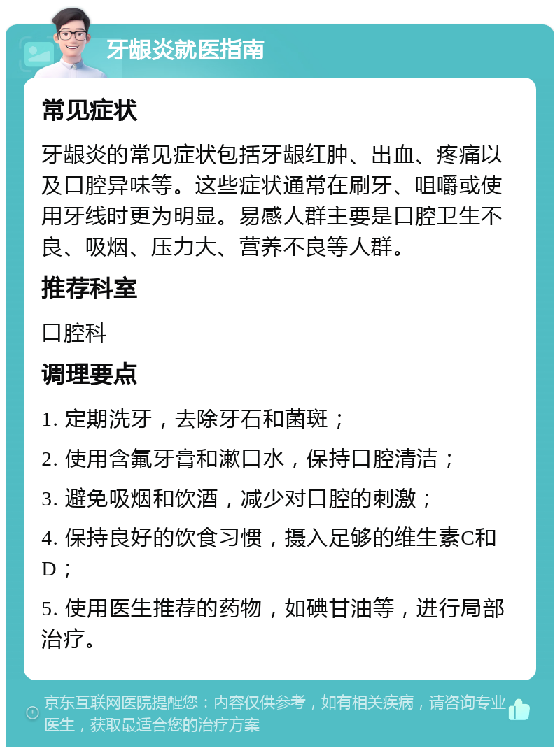 牙龈炎就医指南 常见症状 牙龈炎的常见症状包括牙龈红肿、出血、疼痛以及口腔异味等。这些症状通常在刷牙、咀嚼或使用牙线时更为明显。易感人群主要是口腔卫生不良、吸烟、压力大、营养不良等人群。 推荐科室 口腔科 调理要点 1. 定期洗牙，去除牙石和菌斑； 2. 使用含氟牙膏和漱口水，保持口腔清洁； 3. 避免吸烟和饮酒，减少对口腔的刺激； 4. 保持良好的饮食习惯，摄入足够的维生素C和D； 5. 使用医生推荐的药物，如碘甘油等，进行局部治疗。