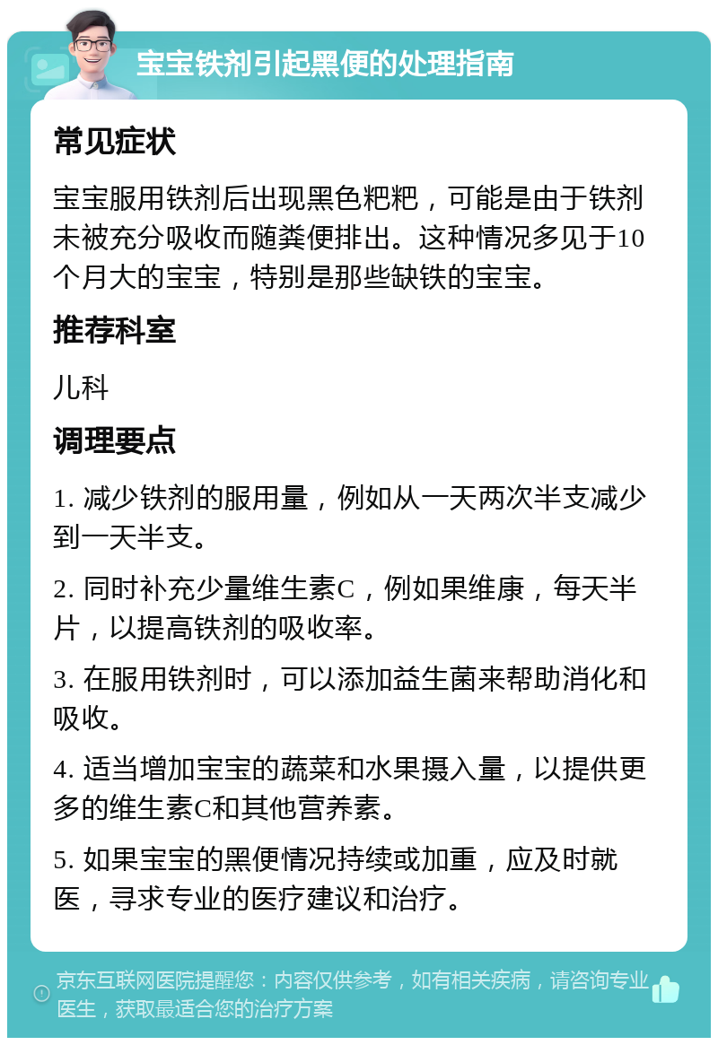 宝宝铁剂引起黑便的处理指南 常见症状 宝宝服用铁剂后出现黑色粑粑，可能是由于铁剂未被充分吸收而随粪便排出。这种情况多见于10个月大的宝宝，特别是那些缺铁的宝宝。 推荐科室 儿科 调理要点 1. 减少铁剂的服用量，例如从一天两次半支减少到一天半支。 2. 同时补充少量维生素C，例如果维康，每天半片，以提高铁剂的吸收率。 3. 在服用铁剂时，可以添加益生菌来帮助消化和吸收。 4. 适当增加宝宝的蔬菜和水果摄入量，以提供更多的维生素C和其他营养素。 5. 如果宝宝的黑便情况持续或加重，应及时就医，寻求专业的医疗建议和治疗。