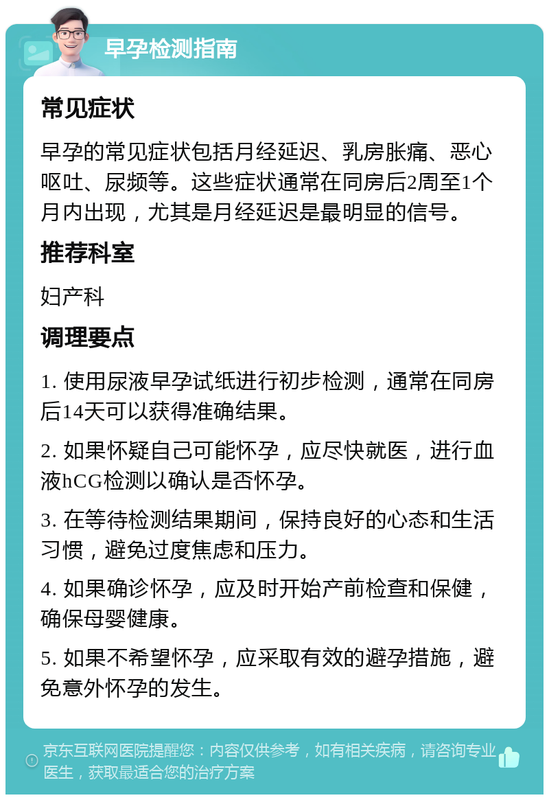 早孕检测指南 常见症状 早孕的常见症状包括月经延迟、乳房胀痛、恶心呕吐、尿频等。这些症状通常在同房后2周至1个月内出现，尤其是月经延迟是最明显的信号。 推荐科室 妇产科 调理要点 1. 使用尿液早孕试纸进行初步检测，通常在同房后14天可以获得准确结果。 2. 如果怀疑自己可能怀孕，应尽快就医，进行血液hCG检测以确认是否怀孕。 3. 在等待检测结果期间，保持良好的心态和生活习惯，避免过度焦虑和压力。 4. 如果确诊怀孕，应及时开始产前检查和保健，确保母婴健康。 5. 如果不希望怀孕，应采取有效的避孕措施，避免意外怀孕的发生。