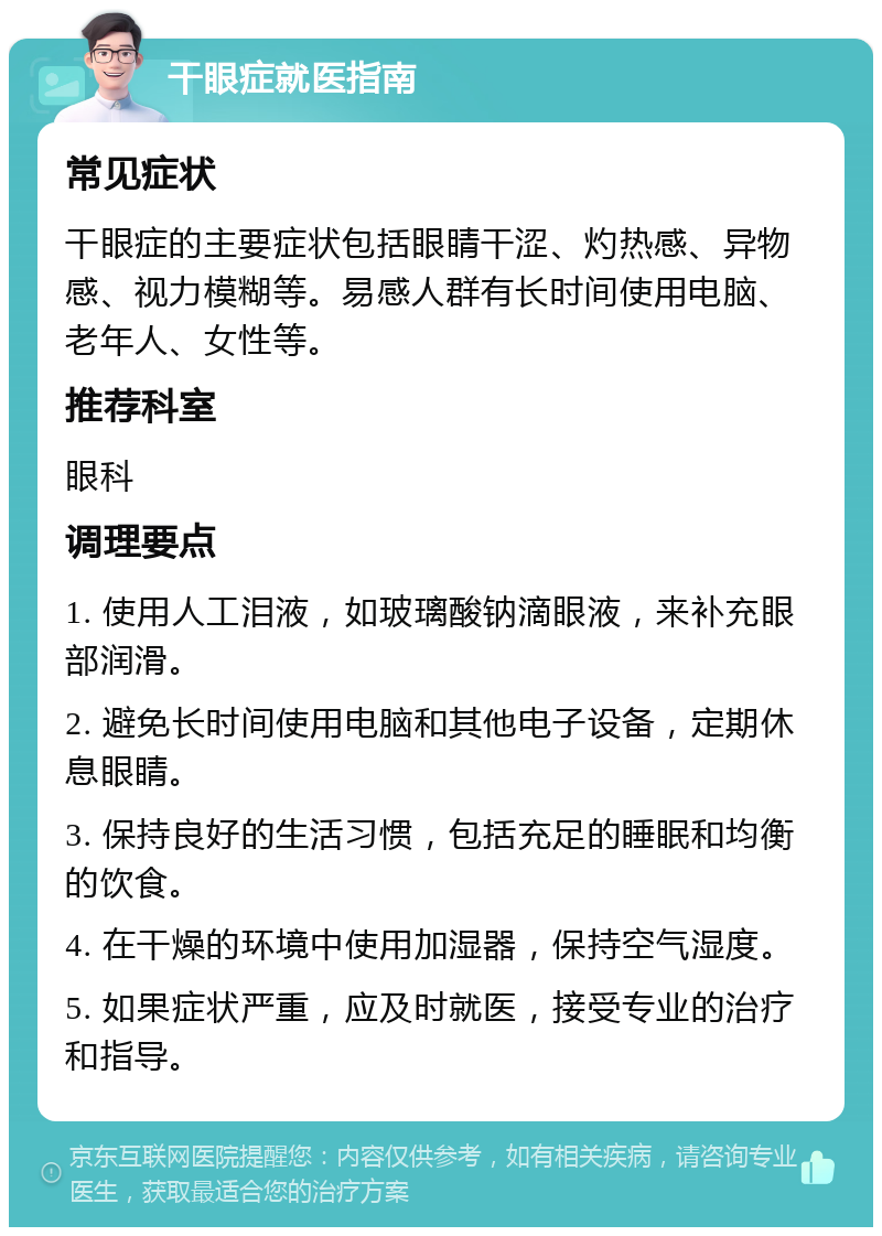 干眼症就医指南 常见症状 干眼症的主要症状包括眼睛干涩、灼热感、异物感、视力模糊等。易感人群有长时间使用电脑、老年人、女性等。 推荐科室 眼科 调理要点 1. 使用人工泪液，如玻璃酸钠滴眼液，来补充眼部润滑。 2. 避免长时间使用电脑和其他电子设备，定期休息眼睛。 3. 保持良好的生活习惯，包括充足的睡眠和均衡的饮食。 4. 在干燥的环境中使用加湿器，保持空气湿度。 5. 如果症状严重，应及时就医，接受专业的治疗和指导。