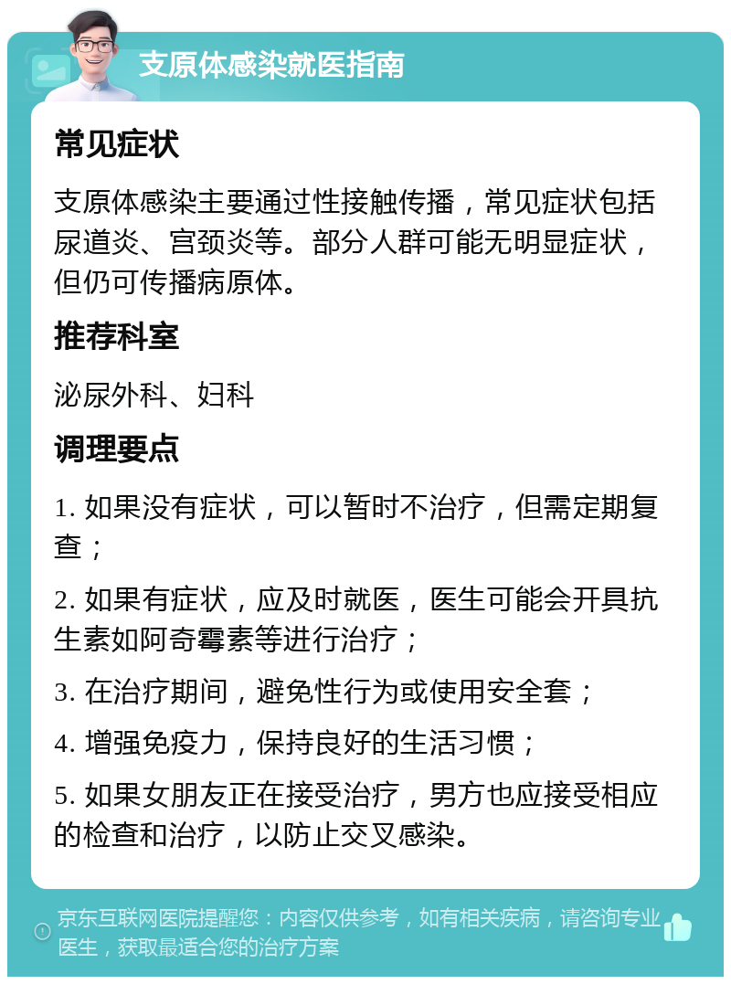 支原体感染就医指南 常见症状 支原体感染主要通过性接触传播，常见症状包括尿道炎、宫颈炎等。部分人群可能无明显症状，但仍可传播病原体。 推荐科室 泌尿外科、妇科 调理要点 1. 如果没有症状，可以暂时不治疗，但需定期复查； 2. 如果有症状，应及时就医，医生可能会开具抗生素如阿奇霉素等进行治疗； 3. 在治疗期间，避免性行为或使用安全套； 4. 增强免疫力，保持良好的生活习惯； 5. 如果女朋友正在接受治疗，男方也应接受相应的检查和治疗，以防止交叉感染。