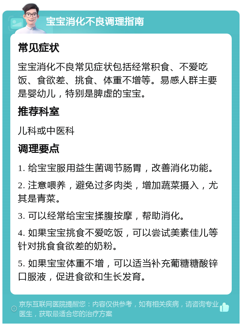 宝宝消化不良调理指南 常见症状 宝宝消化不良常见症状包括经常积食、不爱吃饭、食欲差、挑食、体重不增等。易感人群主要是婴幼儿，特别是脾虚的宝宝。 推荐科室 儿科或中医科 调理要点 1. 给宝宝服用益生菌调节肠胃，改善消化功能。 2. 注意喂养，避免过多肉类，增加蔬菜摄入，尤其是青菜。 3. 可以经常给宝宝揉腹按摩，帮助消化。 4. 如果宝宝挑食不爱吃饭，可以尝试美素佳儿等针对挑食食欲差的奶粉。 5. 如果宝宝体重不增，可以适当补充葡糖糖酸锌口服液，促进食欲和生长发育。