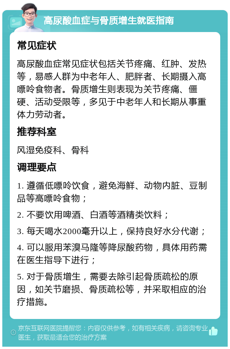 高尿酸血症与骨质增生就医指南 常见症状 高尿酸血症常见症状包括关节疼痛、红肿、发热等，易感人群为中老年人、肥胖者、长期摄入高嘌呤食物者。骨质增生则表现为关节疼痛、僵硬、活动受限等，多见于中老年人和长期从事重体力劳动者。 推荐科室 风湿免疫科、骨科 调理要点 1. 遵循低嘌呤饮食，避免海鲜、动物内脏、豆制品等高嘌呤食物； 2. 不要饮用啤酒、白酒等酒精类饮料； 3. 每天喝水2000毫升以上，保持良好水分代谢； 4. 可以服用苯溴马隆等降尿酸药物，具体用药需在医生指导下进行； 5. 对于骨质增生，需要去除引起骨质疏松的原因，如关节磨损、骨质疏松等，并采取相应的治疗措施。