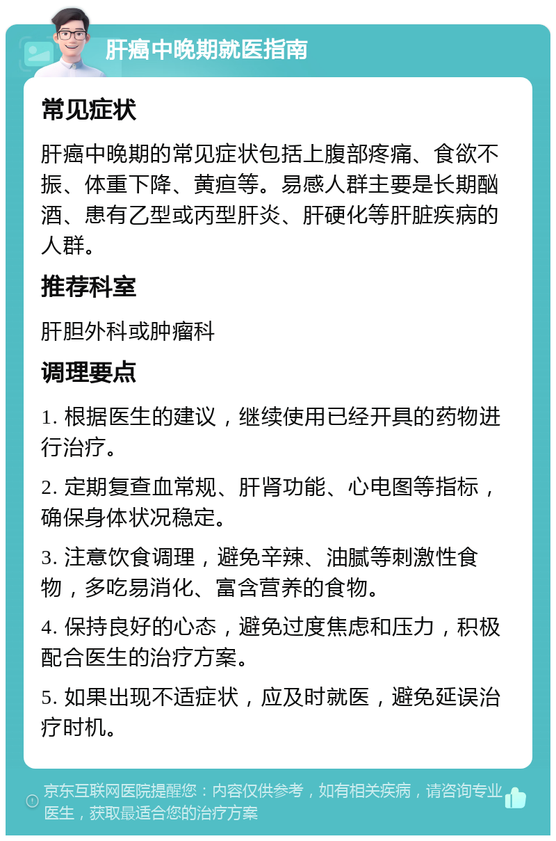 肝癌中晚期就医指南 常见症状 肝癌中晚期的常见症状包括上腹部疼痛、食欲不振、体重下降、黄疸等。易感人群主要是长期酗酒、患有乙型或丙型肝炎、肝硬化等肝脏疾病的人群。 推荐科室 肝胆外科或肿瘤科 调理要点 1. 根据医生的建议，继续使用已经开具的药物进行治疗。 2. 定期复查血常规、肝肾功能、心电图等指标，确保身体状况稳定。 3. 注意饮食调理，避免辛辣、油腻等刺激性食物，多吃易消化、富含营养的食物。 4. 保持良好的心态，避免过度焦虑和压力，积极配合医生的治疗方案。 5. 如果出现不适症状，应及时就医，避免延误治疗时机。