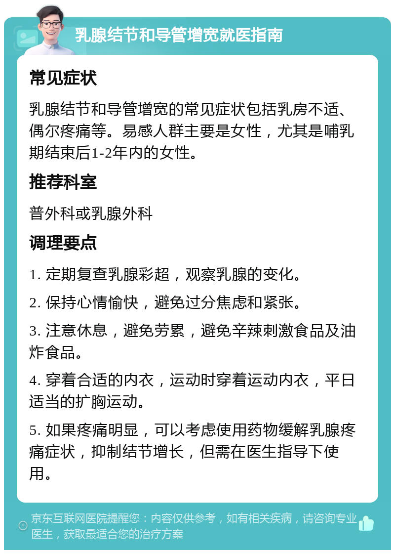 乳腺结节和导管增宽就医指南 常见症状 乳腺结节和导管增宽的常见症状包括乳房不适、偶尔疼痛等。易感人群主要是女性，尤其是哺乳期结束后1-2年内的女性。 推荐科室 普外科或乳腺外科 调理要点 1. 定期复查乳腺彩超，观察乳腺的变化。 2. 保持心情愉快，避免过分焦虑和紧张。 3. 注意休息，避免劳累，避免辛辣刺激食品及油炸食品。 4. 穿着合适的内衣，运动时穿着运动内衣，平日适当的扩胸运动。 5. 如果疼痛明显，可以考虑使用药物缓解乳腺疼痛症状，抑制结节增长，但需在医生指导下使用。