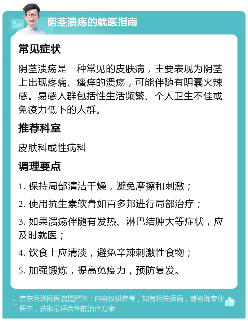 阴茎溃疡的就医指南 常见症状 阴茎溃疡是一种常见的皮肤病，主要表现为阴茎上出现疼痛、瘙痒的溃疡，可能伴随有阴囊火辣感。易感人群包括性生活频繁、个人卫生不佳或免疫力低下的人群。 推荐科室 皮肤科或性病科 调理要点 1. 保持局部清洁干燥，避免摩擦和刺激； 2. 使用抗生素软膏如百多邦进行局部治疗； 3. 如果溃疡伴随有发热、淋巴结肿大等症状，应及时就医； 4. 饮食上应清淡，避免辛辣刺激性食物； 5. 加强锻炼，提高免疫力，预防复发。