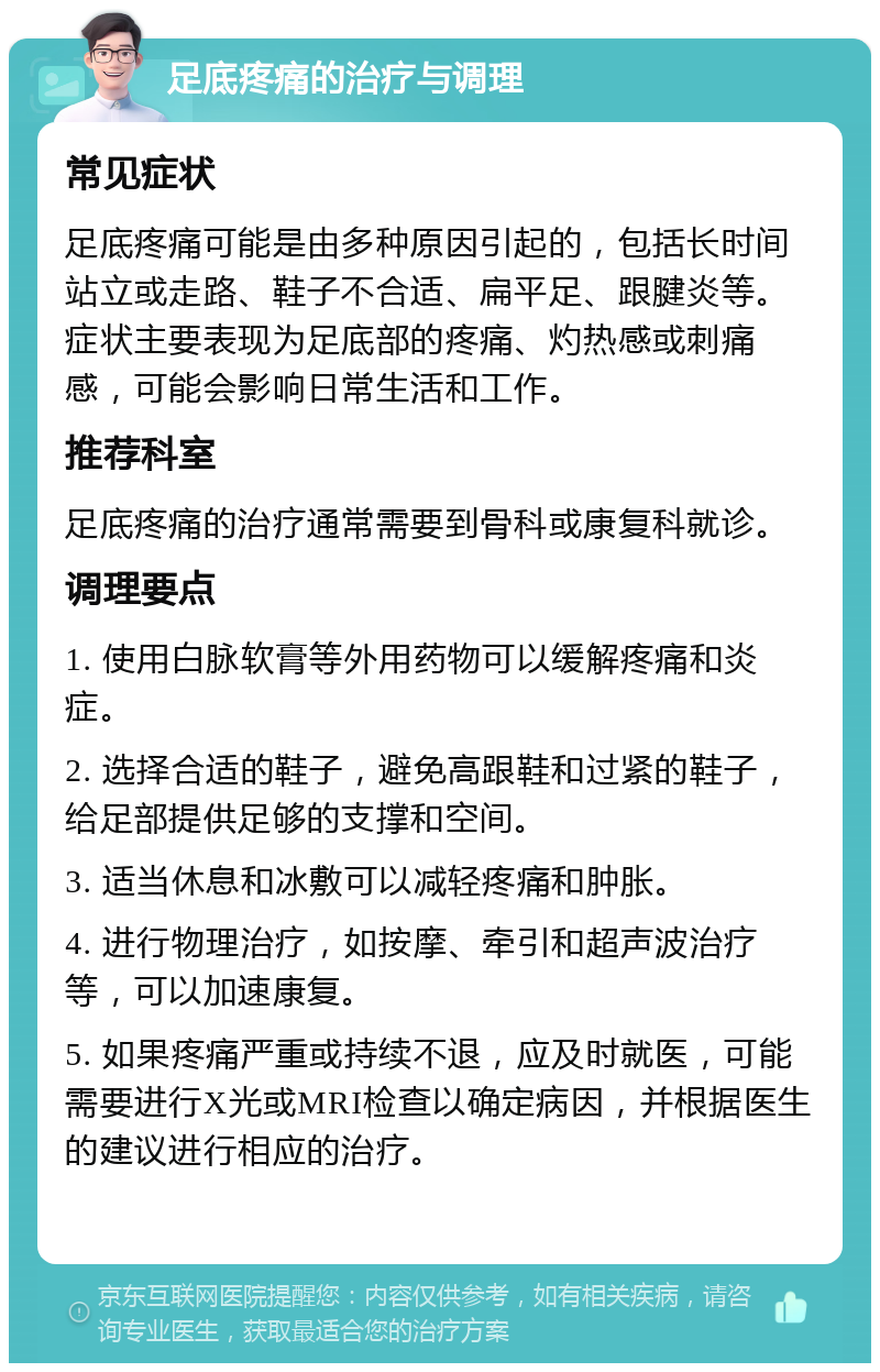 足底疼痛的治疗与调理 常见症状 足底疼痛可能是由多种原因引起的，包括长时间站立或走路、鞋子不合适、扁平足、跟腱炎等。症状主要表现为足底部的疼痛、灼热感或刺痛感，可能会影响日常生活和工作。 推荐科室 足底疼痛的治疗通常需要到骨科或康复科就诊。 调理要点 1. 使用白脉软膏等外用药物可以缓解疼痛和炎症。 2. 选择合适的鞋子，避免高跟鞋和过紧的鞋子，给足部提供足够的支撑和空间。 3. 适当休息和冰敷可以减轻疼痛和肿胀。 4. 进行物理治疗，如按摩、牵引和超声波治疗等，可以加速康复。 5. 如果疼痛严重或持续不退，应及时就医，可能需要进行X光或MRI检查以确定病因，并根据医生的建议进行相应的治疗。