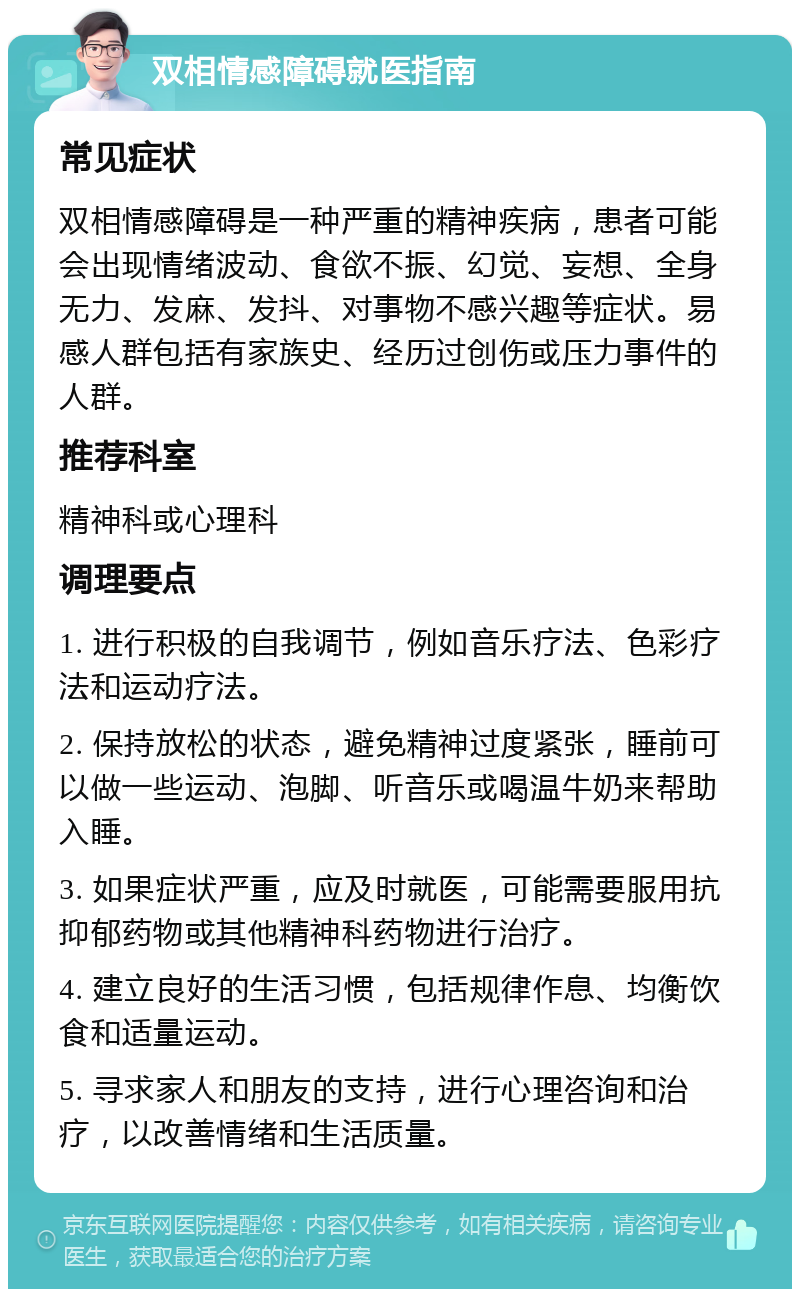 双相情感障碍就医指南 常见症状 双相情感障碍是一种严重的精神疾病，患者可能会出现情绪波动、食欲不振、幻觉、妄想、全身无力、发麻、发抖、对事物不感兴趣等症状。易感人群包括有家族史、经历过创伤或压力事件的人群。 推荐科室 精神科或心理科 调理要点 1. 进行积极的自我调节，例如音乐疗法、色彩疗法和运动疗法。 2. 保持放松的状态，避免精神过度紧张，睡前可以做一些运动、泡脚、听音乐或喝温牛奶来帮助入睡。 3. 如果症状严重，应及时就医，可能需要服用抗抑郁药物或其他精神科药物进行治疗。 4. 建立良好的生活习惯，包括规律作息、均衡饮食和适量运动。 5. 寻求家人和朋友的支持，进行心理咨询和治疗，以改善情绪和生活质量。