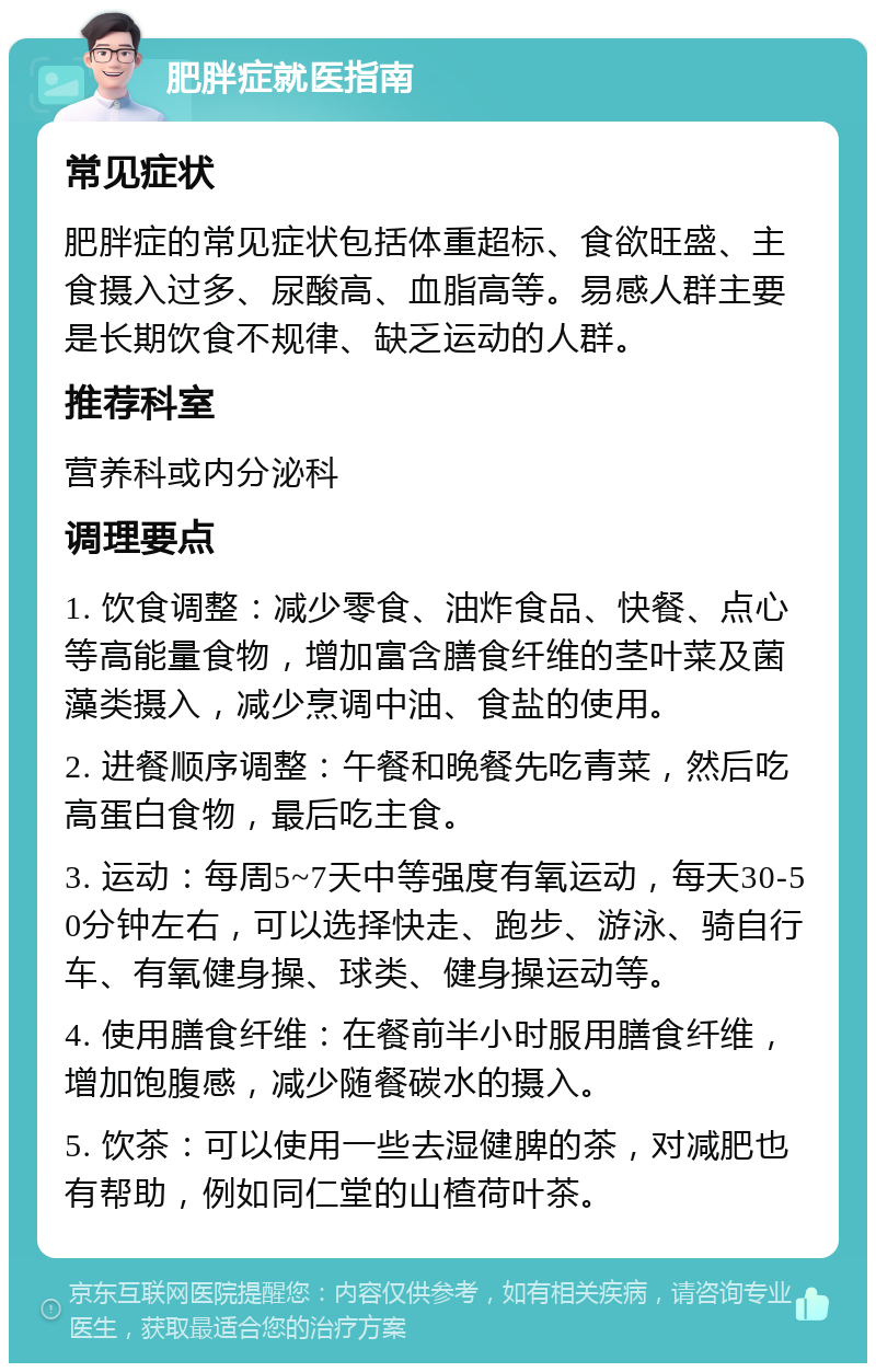 肥胖症就医指南 常见症状 肥胖症的常见症状包括体重超标、食欲旺盛、主食摄入过多、尿酸高、血脂高等。易感人群主要是长期饮食不规律、缺乏运动的人群。 推荐科室 营养科或内分泌科 调理要点 1. 饮食调整：减少零食、油炸食品、快餐、点心等高能量食物，增加富含膳食纤维的茎叶菜及菌藻类摄入，减少烹调中油、食盐的使用。 2. 进餐顺序调整：午餐和晚餐先吃青菜，然后吃高蛋白食物，最后吃主食。 3. 运动：每周5~7天中等强度有氧运动，每天30-50分钟左右，可以选择快走、跑步、游泳、骑自行车、有氧健身操、球类、健身操运动等。 4. 使用膳食纤维：在餐前半小时服用膳食纤维，增加饱腹感，减少随餐碳水的摄入。 5. 饮茶：可以使用一些去湿健脾的茶，对减肥也有帮助，例如同仁堂的山楂荷叶茶。