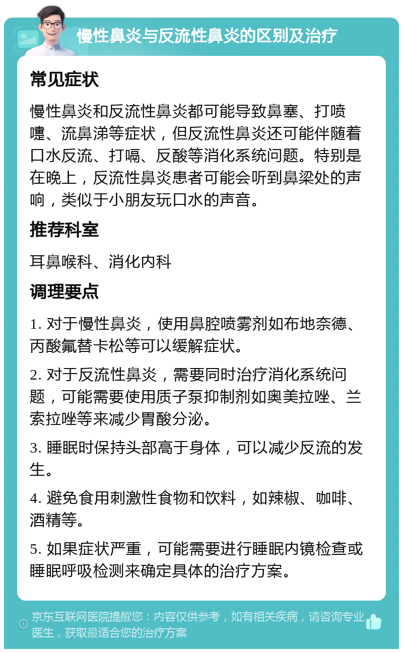 慢性鼻炎与反流性鼻炎的区别及治疗 常见症状 慢性鼻炎和反流性鼻炎都可能导致鼻塞、打喷嚏、流鼻涕等症状，但反流性鼻炎还可能伴随着口水反流、打嗝、反酸等消化系统问题。特别是在晚上，反流性鼻炎患者可能会听到鼻梁处的声响，类似于小朋友玩口水的声音。 推荐科室 耳鼻喉科、消化内科 调理要点 1. 对于慢性鼻炎，使用鼻腔喷雾剂如布地奈德、丙酸氟替卡松等可以缓解症状。 2. 对于反流性鼻炎，需要同时治疗消化系统问题，可能需要使用质子泵抑制剂如奥美拉唑、兰索拉唑等来减少胃酸分泌。 3. 睡眠时保持头部高于身体，可以减少反流的发生。 4. 避免食用刺激性食物和饮料，如辣椒、咖啡、酒精等。 5. 如果症状严重，可能需要进行睡眠内镜检查或睡眠呼吸检测来确定具体的治疗方案。