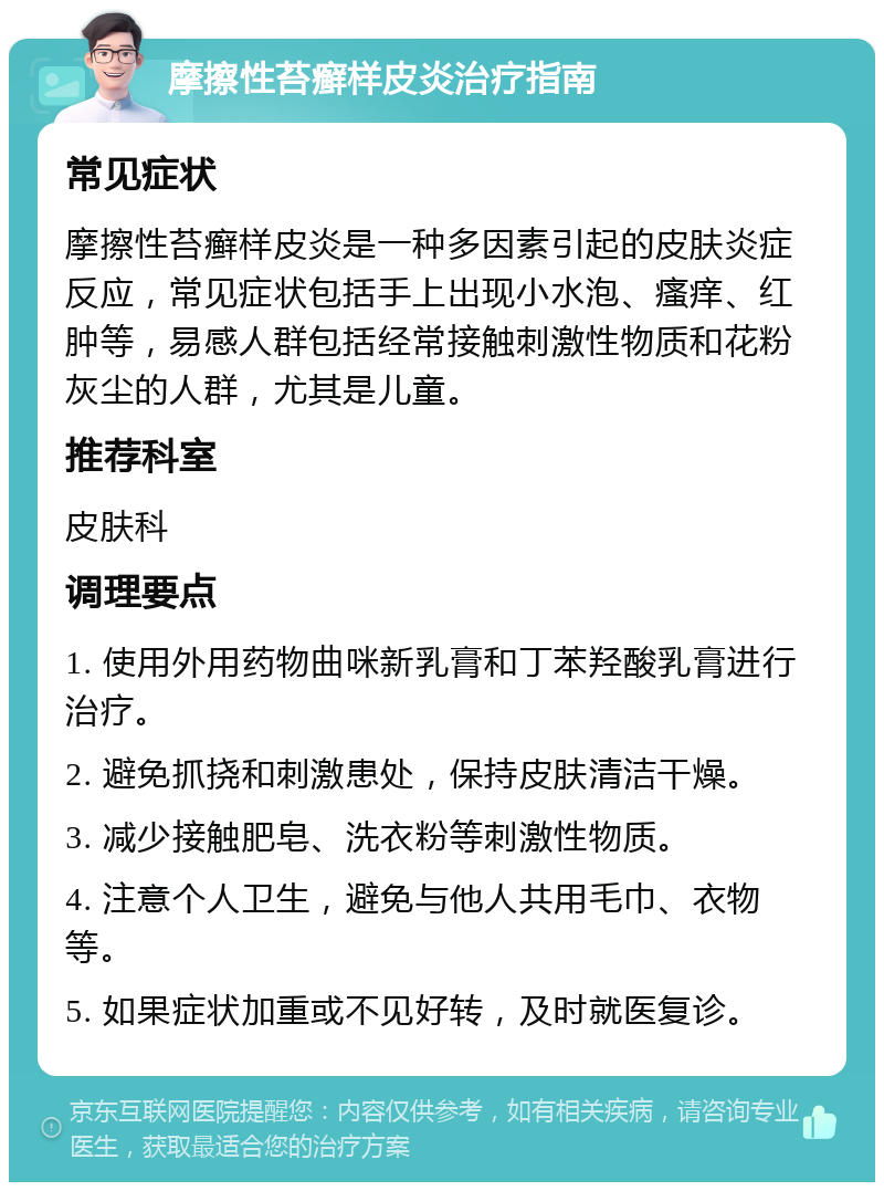 摩擦性苔癣样皮炎治疗指南 常见症状 摩擦性苔癣样皮炎是一种多因素引起的皮肤炎症反应，常见症状包括手上出现小水泡、瘙痒、红肿等，易感人群包括经常接触刺激性物质和花粉灰尘的人群，尤其是儿童。 推荐科室 皮肤科 调理要点 1. 使用外用药物曲咪新乳膏和丁苯羟酸乳膏进行治疗。 2. 避免抓挠和刺激患处，保持皮肤清洁干燥。 3. 减少接触肥皂、洗衣粉等刺激性物质。 4. 注意个人卫生，避免与他人共用毛巾、衣物等。 5. 如果症状加重或不见好转，及时就医复诊。