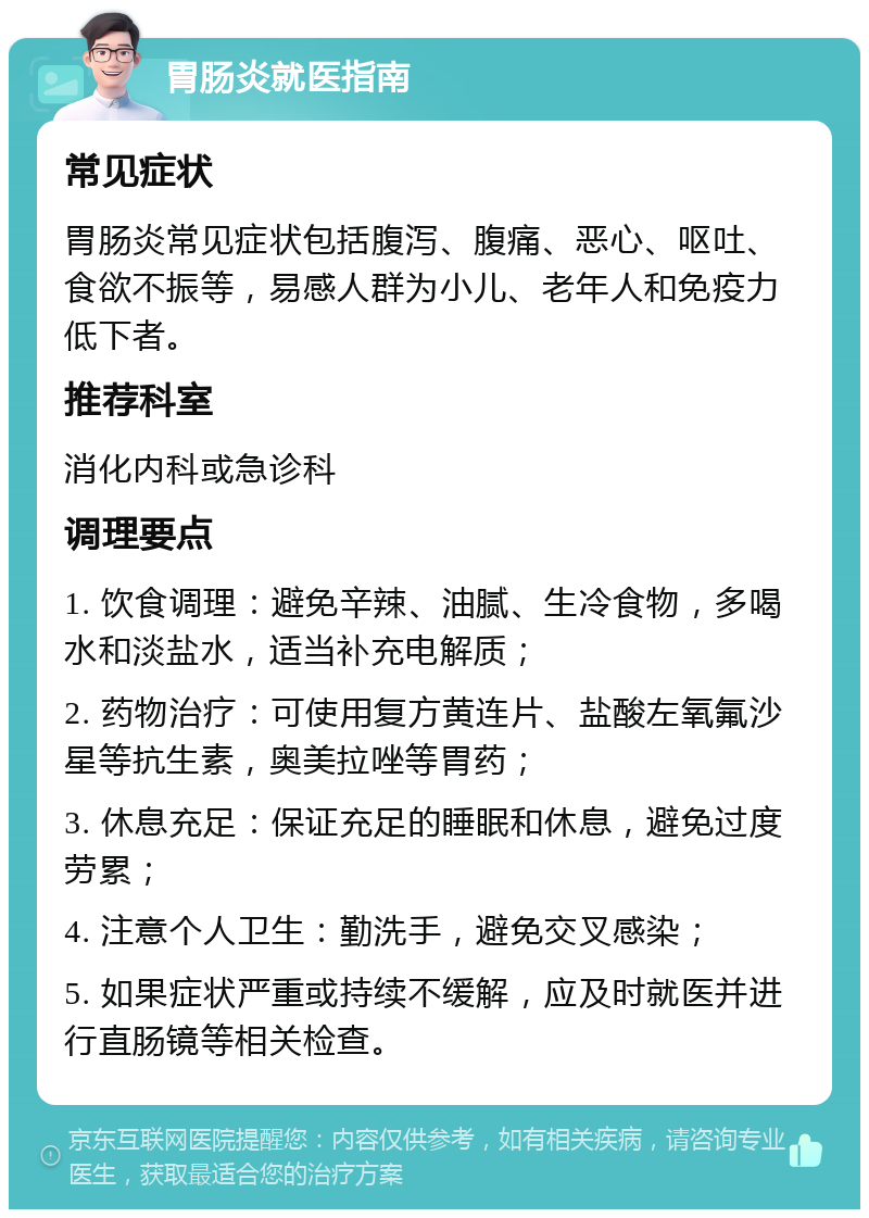 胃肠炎就医指南 常见症状 胃肠炎常见症状包括腹泻、腹痛、恶心、呕吐、食欲不振等，易感人群为小儿、老年人和免疫力低下者。 推荐科室 消化内科或急诊科 调理要点 1. 饮食调理：避免辛辣、油腻、生冷食物，多喝水和淡盐水，适当补充电解质； 2. 药物治疗：可使用复方黄连片、盐酸左氧氟沙星等抗生素，奥美拉唑等胃药； 3. 休息充足：保证充足的睡眠和休息，避免过度劳累； 4. 注意个人卫生：勤洗手，避免交叉感染； 5. 如果症状严重或持续不缓解，应及时就医并进行直肠镜等相关检查。