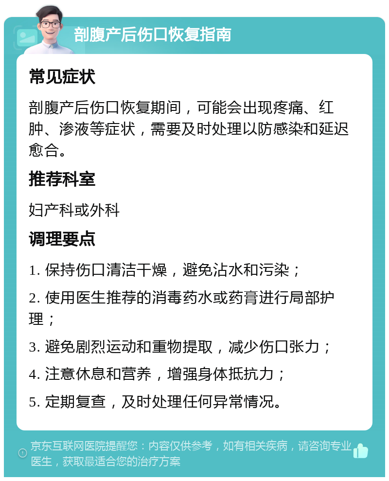 剖腹产后伤口恢复指南 常见症状 剖腹产后伤口恢复期间，可能会出现疼痛、红肿、渗液等症状，需要及时处理以防感染和延迟愈合。 推荐科室 妇产科或外科 调理要点 1. 保持伤口清洁干燥，避免沾水和污染； 2. 使用医生推荐的消毒药水或药膏进行局部护理； 3. 避免剧烈运动和重物提取，减少伤口张力； 4. 注意休息和营养，增强身体抵抗力； 5. 定期复查，及时处理任何异常情况。