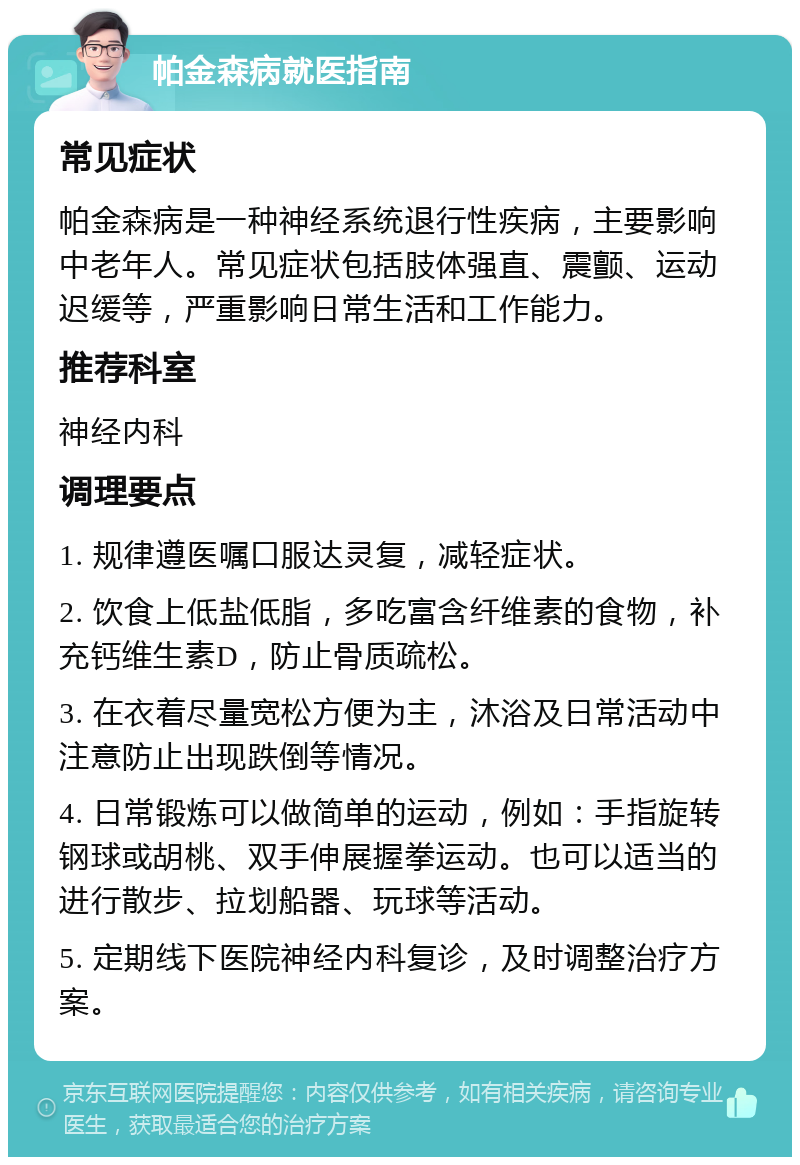 帕金森病就医指南 常见症状 帕金森病是一种神经系统退行性疾病，主要影响中老年人。常见症状包括肢体强直、震颤、运动迟缓等，严重影响日常生活和工作能力。 推荐科室 神经内科 调理要点 1. 规律遵医嘱口服达灵复，减轻症状。 2. 饮食上低盐低脂，多吃富含纤维素的食物，补充钙维生素D，防止骨质疏松。 3. 在衣着尽量宽松方便为主，沐浴及日常活动中注意防止出现跌倒等情况。 4. 日常锻炼可以做简单的运动，例如：手指旋转钢球或胡桃、双手伸展握拳运动。也可以适当的进行散步、拉划船器、玩球等活动。 5. 定期线下医院神经内科复诊，及时调整治疗方案。