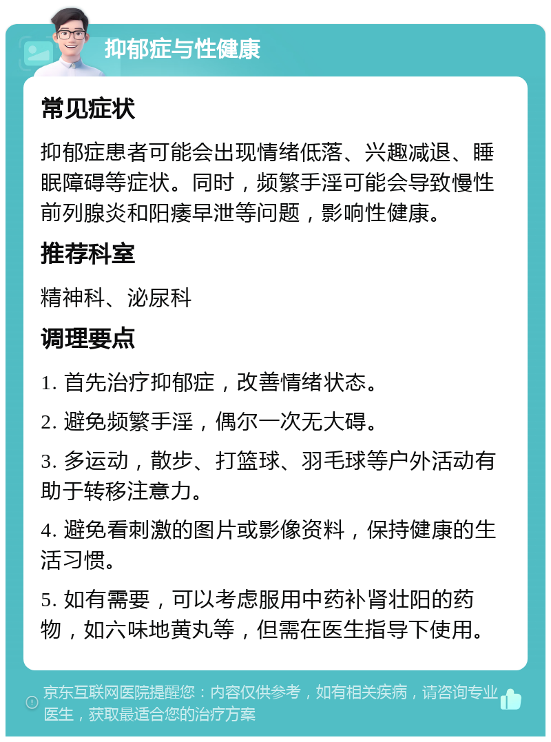 抑郁症与性健康 常见症状 抑郁症患者可能会出现情绪低落、兴趣减退、睡眠障碍等症状。同时，频繁手淫可能会导致慢性前列腺炎和阳痿早泄等问题，影响性健康。 推荐科室 精神科、泌尿科 调理要点 1. 首先治疗抑郁症，改善情绪状态。 2. 避免频繁手淫，偶尔一次无大碍。 3. 多运动，散步、打篮球、羽毛球等户外活动有助于转移注意力。 4. 避免看刺激的图片或影像资料，保持健康的生活习惯。 5. 如有需要，可以考虑服用中药补肾壮阳的药物，如六味地黄丸等，但需在医生指导下使用。