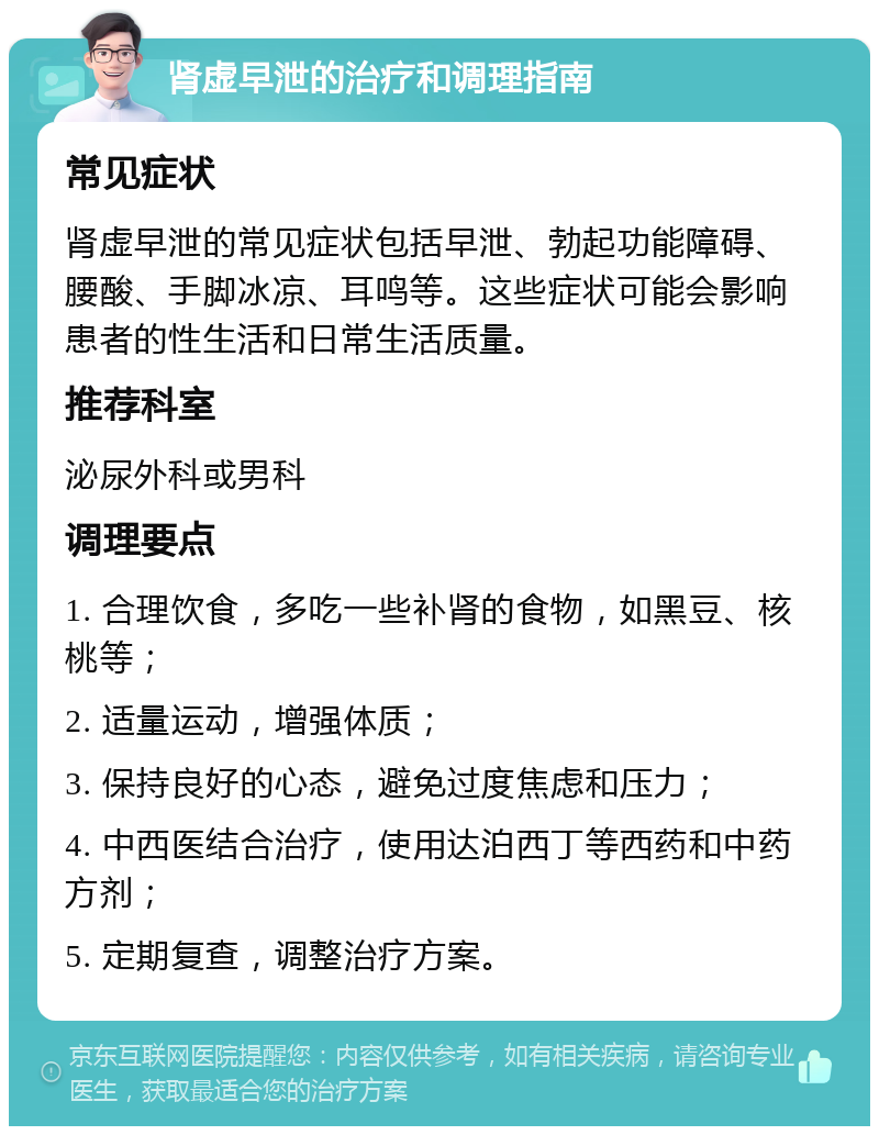 肾虚早泄的治疗和调理指南 常见症状 肾虚早泄的常见症状包括早泄、勃起功能障碍、腰酸、手脚冰凉、耳鸣等。这些症状可能会影响患者的性生活和日常生活质量。 推荐科室 泌尿外科或男科 调理要点 1. 合理饮食，多吃一些补肾的食物，如黑豆、核桃等； 2. 适量运动，增强体质； 3. 保持良好的心态，避免过度焦虑和压力； 4. 中西医结合治疗，使用达泊西丁等西药和中药方剂； 5. 定期复查，调整治疗方案。