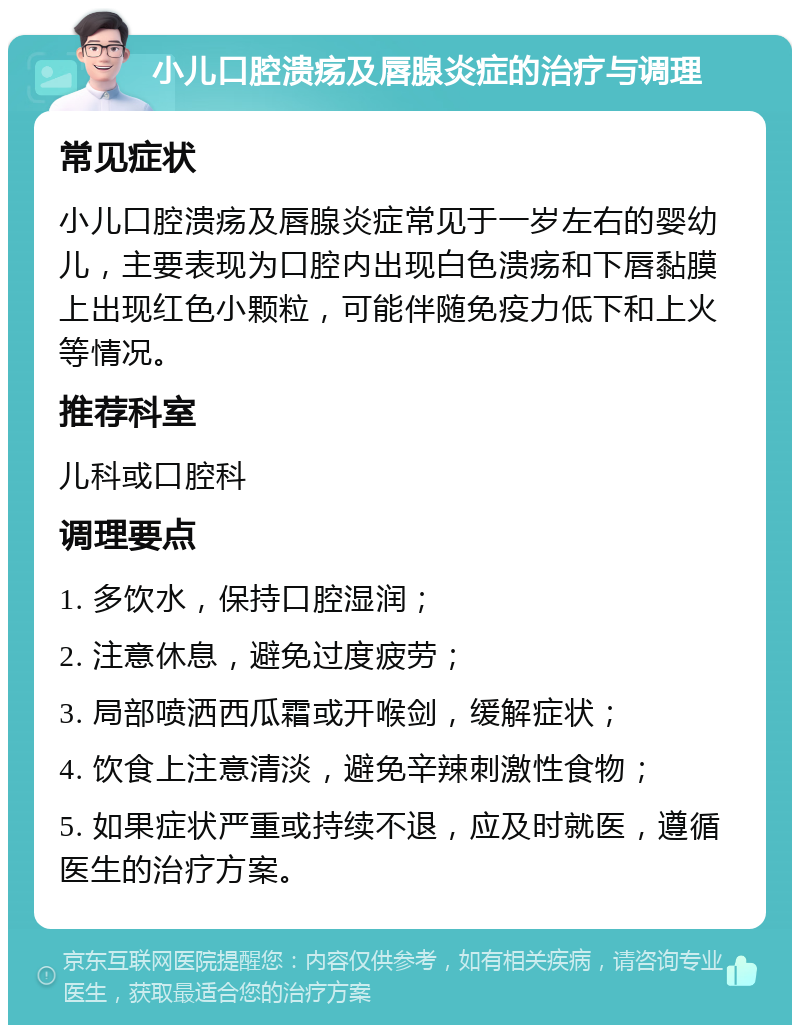 小儿口腔溃疡及唇腺炎症的治疗与调理 常见症状 小儿口腔溃疡及唇腺炎症常见于一岁左右的婴幼儿，主要表现为口腔内出现白色溃疡和下唇黏膜上出现红色小颗粒，可能伴随免疫力低下和上火等情况。 推荐科室 儿科或口腔科 调理要点 1. 多饮水，保持口腔湿润； 2. 注意休息，避免过度疲劳； 3. 局部喷洒西瓜霜或开喉剑，缓解症状； 4. 饮食上注意清淡，避免辛辣刺激性食物； 5. 如果症状严重或持续不退，应及时就医，遵循医生的治疗方案。