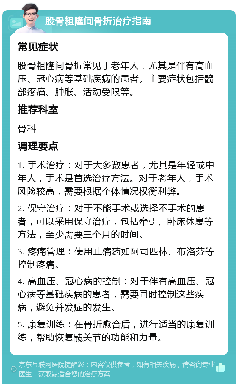 股骨粗隆间骨折治疗指南 常见症状 股骨粗隆间骨折常见于老年人，尤其是伴有高血压、冠心病等基础疾病的患者。主要症状包括髋部疼痛、肿胀、活动受限等。 推荐科室 骨科 调理要点 1. 手术治疗：对于大多数患者，尤其是年轻或中年人，手术是首选治疗方法。对于老年人，手术风险较高，需要根据个体情况权衡利弊。 2. 保守治疗：对于不能手术或选择不手术的患者，可以采用保守治疗，包括牵引、卧床休息等方法，至少需要三个月的时间。 3. 疼痛管理：使用止痛药如阿司匹林、布洛芬等控制疼痛。 4. 高血压、冠心病的控制：对于伴有高血压、冠心病等基础疾病的患者，需要同时控制这些疾病，避免并发症的发生。 5. 康复训练：在骨折愈合后，进行适当的康复训练，帮助恢复髋关节的功能和力量。