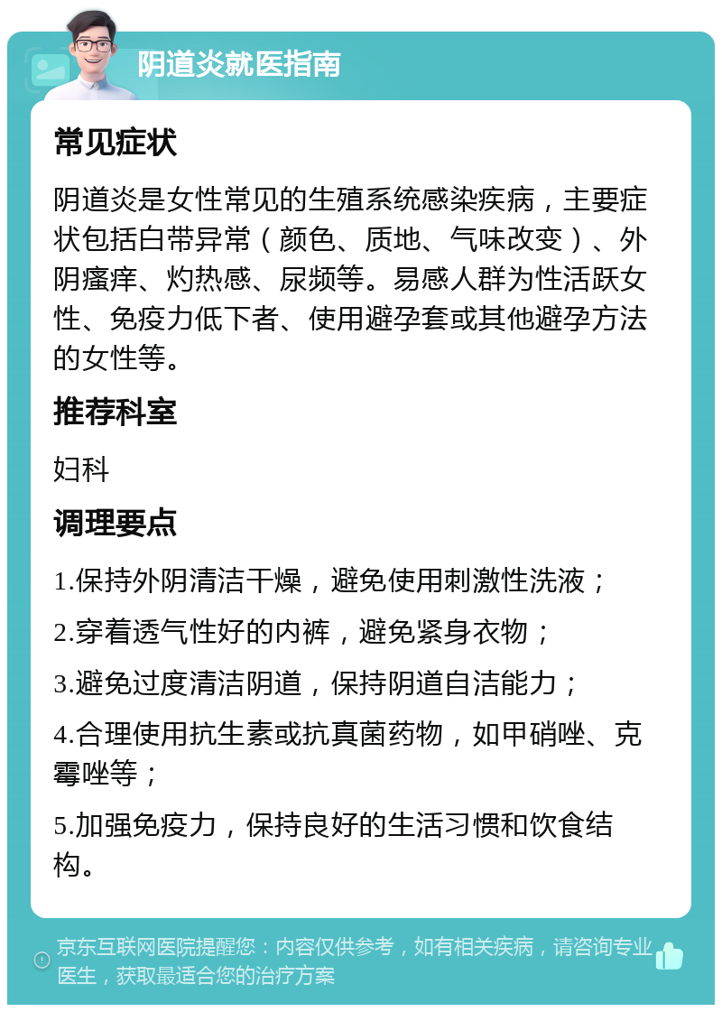 阴道炎就医指南 常见症状 阴道炎是女性常见的生殖系统感染疾病，主要症状包括白带异常（颜色、质地、气味改变）、外阴瘙痒、灼热感、尿频等。易感人群为性活跃女性、免疫力低下者、使用避孕套或其他避孕方法的女性等。 推荐科室 妇科 调理要点 1.保持外阴清洁干燥，避免使用刺激性洗液； 2.穿着透气性好的内裤，避免紧身衣物； 3.避免过度清洁阴道，保持阴道自洁能力； 4.合理使用抗生素或抗真菌药物，如甲硝唑、克霉唑等； 5.加强免疫力，保持良好的生活习惯和饮食结构。