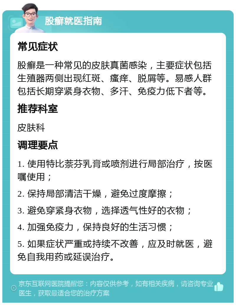 股癣就医指南 常见症状 股癣是一种常见的皮肤真菌感染，主要症状包括生殖器两侧出现红斑、瘙痒、脱屑等。易感人群包括长期穿紧身衣物、多汗、免疫力低下者等。 推荐科室 皮肤科 调理要点 1. 使用特比萘芬乳膏或喷剂进行局部治疗，按医嘱使用； 2. 保持局部清洁干燥，避免过度摩擦； 3. 避免穿紧身衣物，选择透气性好的衣物； 4. 加强免疫力，保持良好的生活习惯； 5. 如果症状严重或持续不改善，应及时就医，避免自我用药或延误治疗。