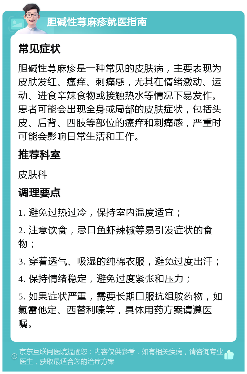 胆碱性荨麻疹就医指南 常见症状 胆碱性荨麻疹是一种常见的皮肤病，主要表现为皮肤发红、瘙痒、刺痛感，尤其在情绪激动、运动、进食辛辣食物或接触热水等情况下易发作。患者可能会出现全身或局部的皮肤症状，包括头皮、后背、四肢等部位的瘙痒和刺痛感，严重时可能会影响日常生活和工作。 推荐科室 皮肤科 调理要点 1. 避免过热过冷，保持室内温度适宜； 2. 注意饮食，忌口鱼虾辣椒等易引发症状的食物； 3. 穿着透气、吸湿的纯棉衣服，避免过度出汗； 4. 保持情绪稳定，避免过度紧张和压力； 5. 如果症状严重，需要长期口服抗组胺药物，如氯雷他定、西替利嗪等，具体用药方案请遵医嘱。