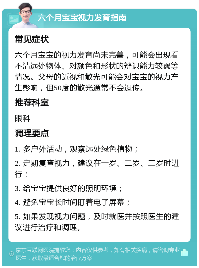 六个月宝宝视力发育指南 常见症状 六个月宝宝的视力发育尚未完善，可能会出现看不清远处物体、对颜色和形状的辨识能力较弱等情况。父母的近视和散光可能会对宝宝的视力产生影响，但50度的散光通常不会遗传。 推荐科室 眼科 调理要点 1. 多户外活动，观察远处绿色植物； 2. 定期复查视力，建议在一岁、二岁、三岁时进行； 3. 给宝宝提供良好的照明环境； 4. 避免宝宝长时间盯着电子屏幕； 5. 如果发现视力问题，及时就医并按照医生的建议进行治疗和调理。