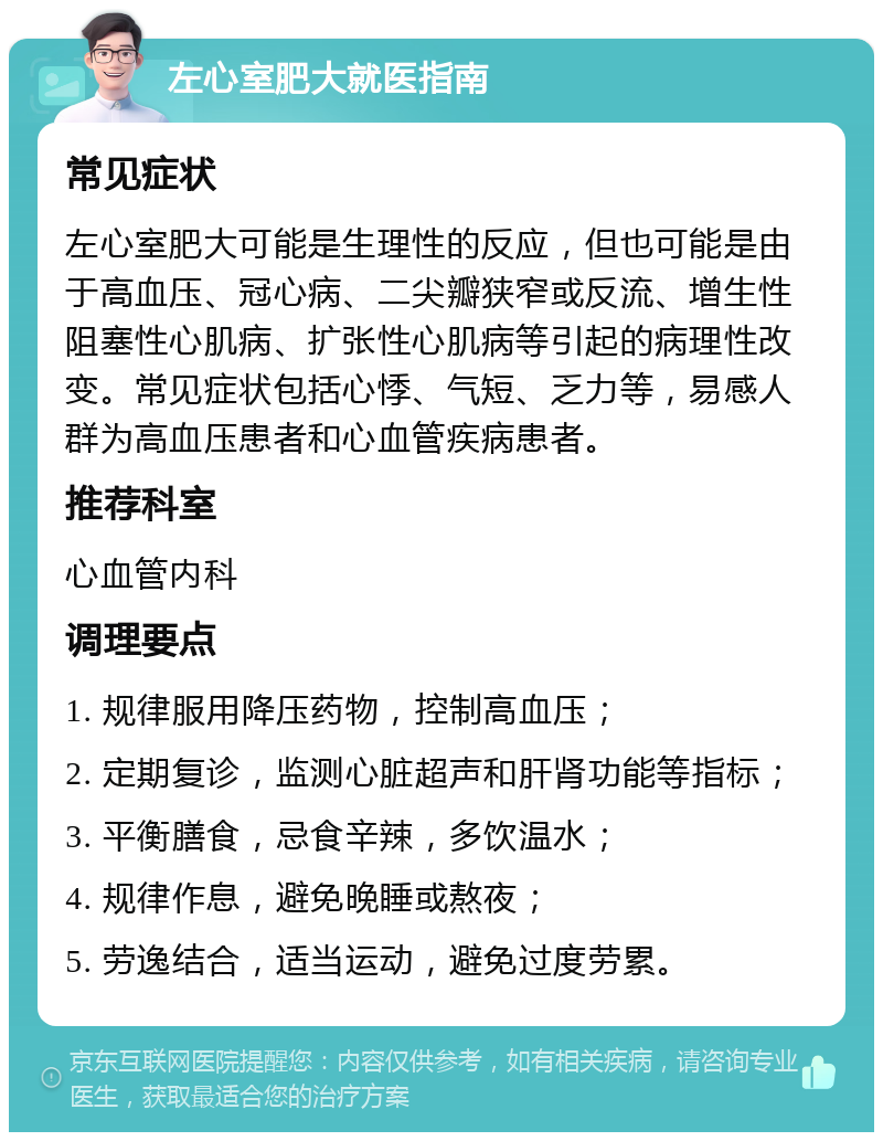 左心室肥大就医指南 常见症状 左心室肥大可能是生理性的反应，但也可能是由于高血压、冠心病、二尖瓣狭窄或反流、增生性阻塞性心肌病、扩张性心肌病等引起的病理性改变。常见症状包括心悸、气短、乏力等，易感人群为高血压患者和心血管疾病患者。 推荐科室 心血管内科 调理要点 1. 规律服用降压药物，控制高血压； 2. 定期复诊，监测心脏超声和肝肾功能等指标； 3. 平衡膳食，忌食辛辣，多饮温水； 4. 规律作息，避免晚睡或熬夜； 5. 劳逸结合，适当运动，避免过度劳累。